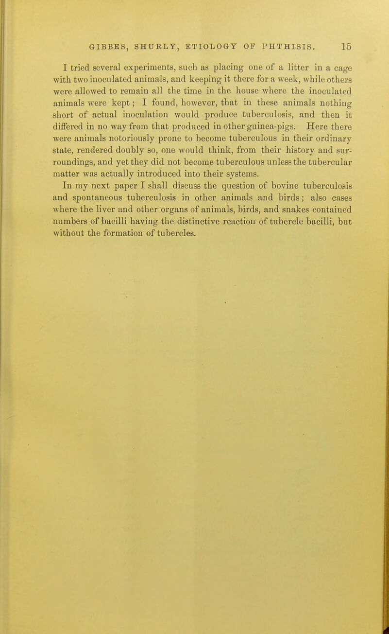 I tried several experiments, such as placing one of a litter in a cage with two inoculated animals, and keeping it there for a week, while others were allowed to remain all the time in the house where the inoculated animals were kept; I found, however, that in these animals nothing short of actual inoculation would produce tuberculosis, and then it differed in no way from that produced in other guinea-pigs. Here there were animals notoriously prone to become tuberculous in their ordinary state, rendered doubly so, one would think, from their history and sur- roundings, and yet they did not become tuberculous unless the tubercular matter was actually introduced into their systems. In my next paper I shall discuss the question of bovine tuberculosis and spontaneous tuberculosis in other animals and birds; also cases where the liver and other organs of animals, birds, and snakes contained numbers of bacilli having the distinctive reaction of tubercle bacilli, but without the formation of tubercles.