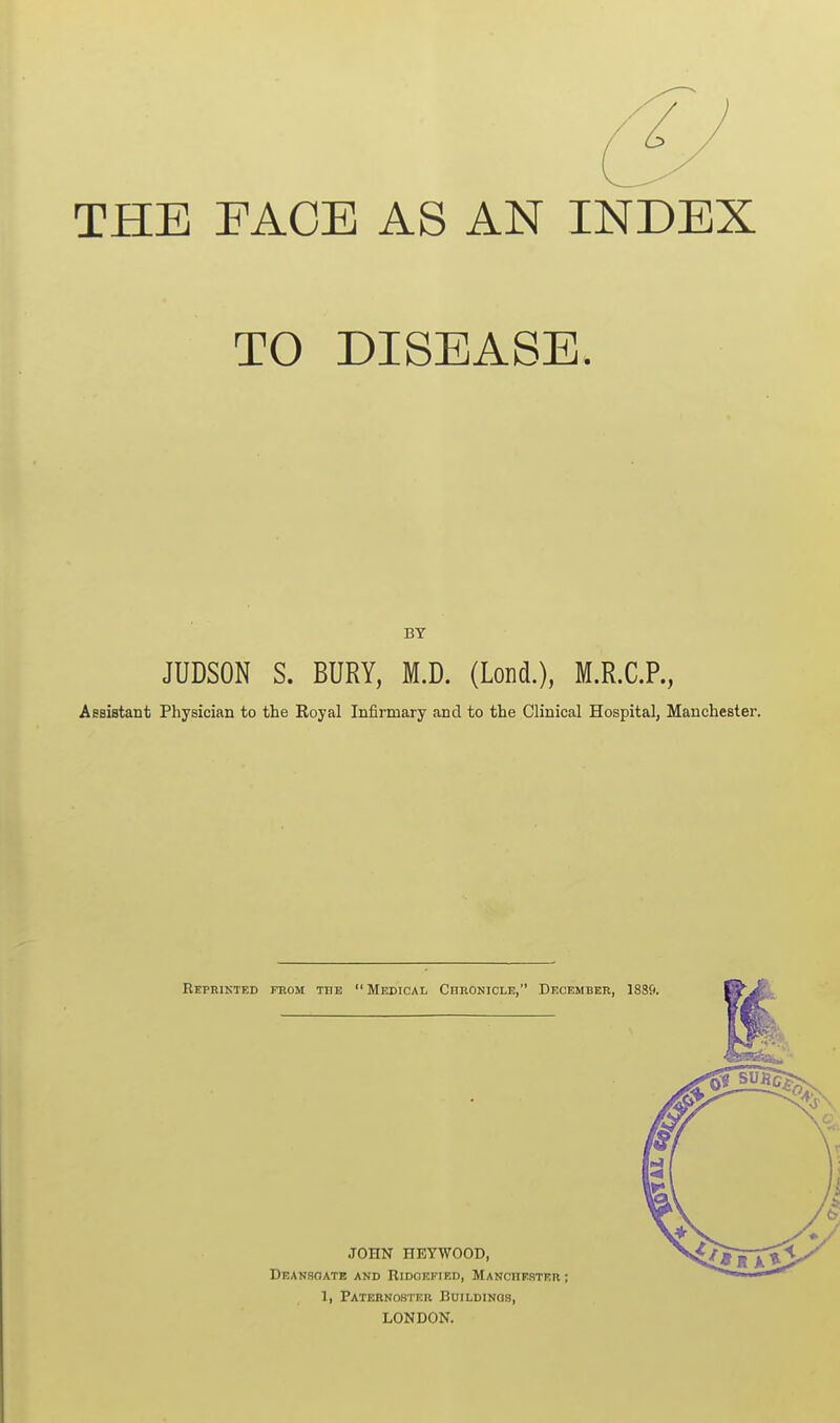 THE FACE AS AN INDEX TO DISEASE. BY JUDSON S. BURY, M.D. (Loud.), M.R.C.P., AsBiBtant Physician to the Royal Infirmary and to the Clinical Hospital, Manchester. Reprikted from the Medical Chronicle, December, J88fi.