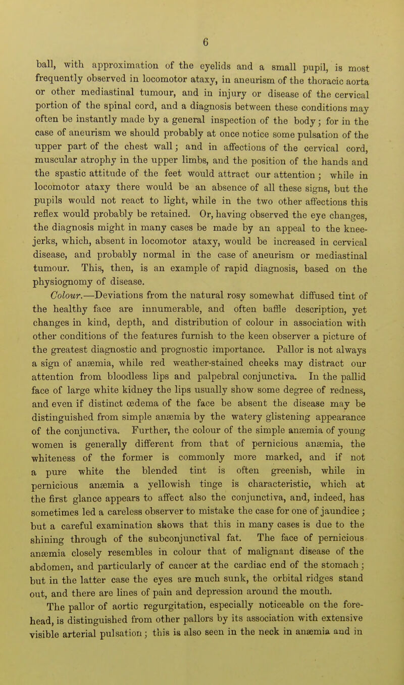 ball, with approximation of the eyelids and a small pupil, is most frequently observed in locomotor ataxy, in aneurism of the thoracic aorta or other mediastinal tumour, and in injury or disease of the cervical portion of the spinal cord, and a diagnosis between these conditions may often be instantly made by a general inspection of the body; for in the case of aneurism we should probably at once notice some pulsation of the upper part of the chest wall; and in affections of the cervical cord, muscular atrophy in the upper limbs, and the position of the hands and the spastic attitude of the feet would attract our attention ; while in locomotor ataxy there would be an absence of all these signs, but the pupils would not react to light, while in the two other affections this reflex would probably be retained. Or, having observed the eye changes, the diagnosis might in many cases be made by an appeal to the knee- jerks, which, absent in locomotor ataxy, would be increased in cervical disease, and probably normal in the case of aneurism or mediastinal tumour. This, then, is an example of rapid diagnosis, based on the physiognomy of disease. Colour.—Deviations from the natural rosy somewhat diffused tint of the healthy face are innumerable, and often baffle description, yet changes in kind, depth, and distribution of colour in association with other conditions of the features furnish to the keen observer a picture of the greatest diagnostic and prognostic importance. Pallor is not always a sign of anaemia, while red weather-stained cheeks may distract our attention from bloodless lips and palpebral conjunctiva. In the pallid face of large white kidney the lips usually show some degree of redness, and even if distinct oedema of the face be absent the disease may be distinguished from simple anaemia by the watery glistening appearance of the conjunctiva. Further, the colour of the simple anaemia of young women is generally different from that of pernicious anaemia, the whiteness of the former is commonly more marked, and if not a pure white the blended tint is often greenish, while in pernicious anaemia a yellowish tinge is characteristic, which at the first glance appears to affect also the conjunctiva, and, indeed, has sometimes led a careless observer to mistake the case for one of jaundice; but a careful examination shows that this in many cases is due to the shining through of the subconjunctival fat. The face of pernicious anaemia closely resembles in colour that of malignant disease of the abdomen, and particularly of cancer at the cardiac end of the stomach; but in the latter case the eyes are much sunk, the orbital ridges stand out, and there are lines of pain and depression around the mouth. The pallor of aortic regurgitation, especially noticeable on the fore- head, is distinguished from other pallors by its association with extensive visible arterial pulsation; this is also seen in the neck in anaemia and in