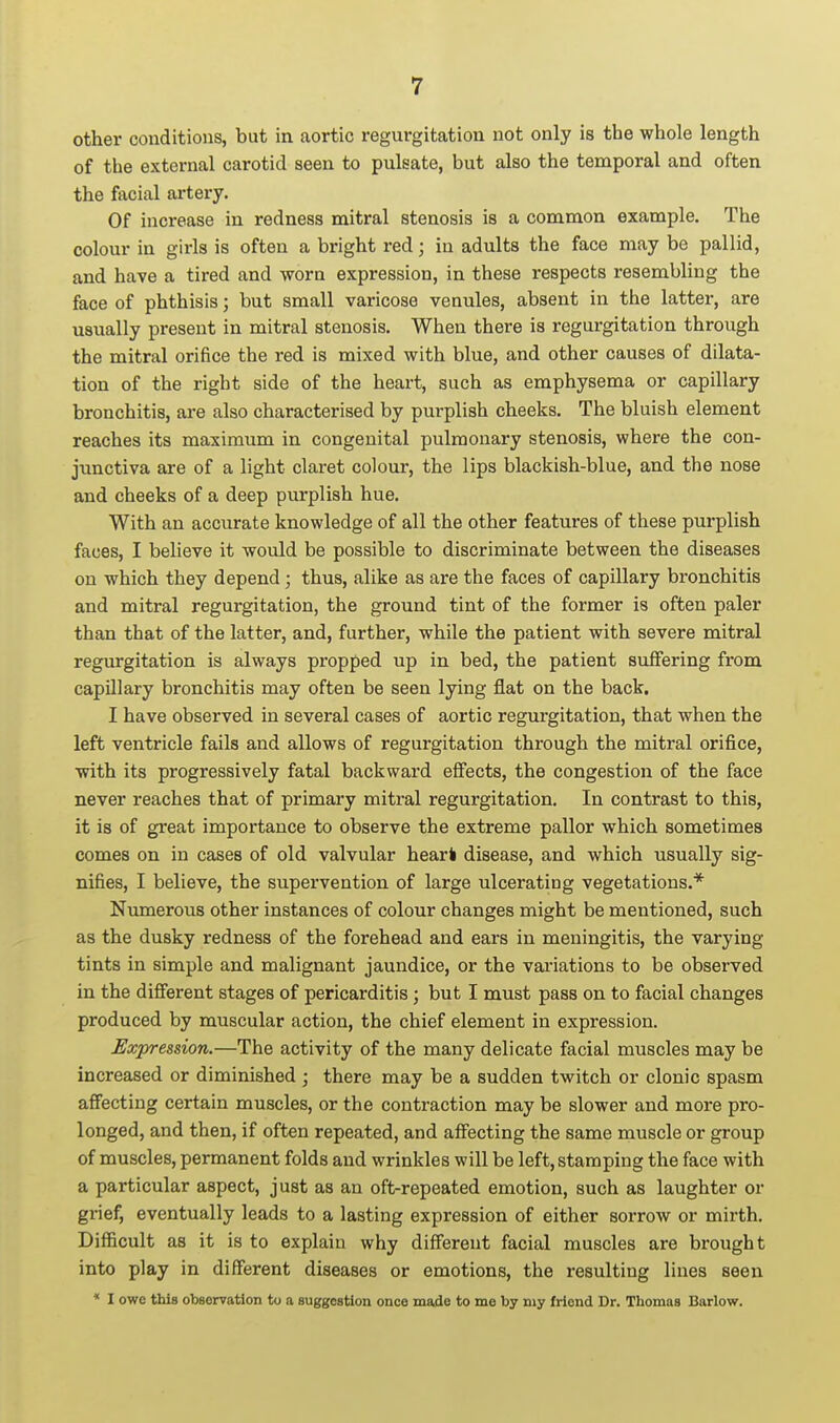 other conditions, but in aortic regurgitation not only is the whole length of the external carotid seen to pulsate, but also the temporal and often the facial artery. Of increase in redness mitral stenosis is a common example. The colour in girls is often a bright red; in adults the face may be pallid, and have a tired and worn expression, in these respects resembling the face of phthisis; but small varicose venules, absent in the latter, are usually present in mitral stenosis. When there is regurgitation through the mitral orifice the red is mixed with blue, and other causes of dilata- tion of the right side of the heart, such as emphysema or capillary bronchitis, are also characterised by purplish cheeks. The bluish element reaches its maximum in congenital pulmonary stenosis, where the con- junctiva are of a light claret colour, the lips blackish-blue, and the nose and cheeks of a deep purplish hue. With an accurate knowledge of all the other features of these purplish faces, I believe it would be possible to discriminate between the diseases on which they depend; thus, alike as are the faces of capillary bronchitis and mitral regurgitation, the ground tint of the former is often paler than that of the latter, and, further, while the patient with severe mitral regurgitation is always propped up in bed, the patient suffering from capillary bronchitis may often be seen lying flat on the back. I have observed in several cases of aortic regurgitation, that when the left ventricle fails and allows of regurgitation through the mitral orifice, with its progressively fatal backward effects, the congestion of the face never reaches that of primary mitral regurgitation. In contrast to this, it is of great importance to observe the extreme pallor which sometimes comes on in cases of old valvular hearl disease, and which usually sig- nifies, I believe, the supervention of large ulcerating vegetations.* Numerous other instances of colour changes might be mentioned, such as the dusky redness of the forehead and ears in meningitis, the varying tints in simple and malignant jaundice, or the valuations to be observed in the different stages of pericarditis ; but I must pass on to facial changes produced by muscular action, the chief element in expression. Expression.—The activity of the many delicate facial muscles may be increased or diminished ; there may be a sudden twitch or clonic spasm affecting certain muscles, or the contraction may be slower and more pro- longed, and then, if often repeated, and affecting the same muscle or group of muscles, permanent folds and wrinkles will be left, stamping the face with a particular aspect, just as an oft-repeated emotion, such as laughter or grief, eventually leads to a lasting expression of either sorrow or mirth. Difficult as it is to explain why different facial muscles are brought into play in different diseases or emotions, the resulting lines seen * I owe this observation to a suggestion once made to me by my friend Dr. Thomas Barlow.