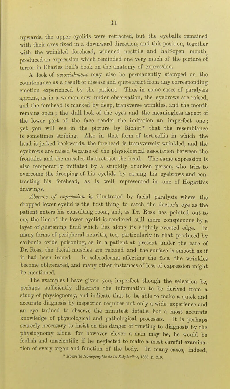 upwards, the xipper eyelids were retracted, but the eyeballs remained with their axes fixed in a downward direction, and this position, together with the wrinkled forehead, widened nostrils and half-open mouthy produced an expression which reminded one very much of the picture of terror in Charles Bell's book on the anatomy of expression. A look of astonishmbnt may also be permanently stamped on the countenance as a result of disease and quite apart from any corresponding emotion experienced by the patient. Thus in some cases of paralysis agitans, as in a woman now under observation, the eyebrows are raised, and the forehead is marked by deep, transverse wrinkles, and the mouth remains open ; the dull look of the eyes and the meaningless aspect of the lower part of the face render the imitation an imperfect one; yet you will see in the picture by Kichet* that the resemblance is sometimes striking. Also in that form of torticollis in which the head is jerked backwards, the forehead is transversely wrinkled, and the eyebrows are raised because of the physiological association between the frontales and the muscles that retract the head. The same expression is also temporarily imitated by a stupidly drunken person, who tries to overcome the drooping of his eyelids by raising his eyebrows and con- tracting his forehead, as is well represented in one of Hogarth's drawings. Absence of expression is illustrated by facial paralysis where the dropped lower eyelid is the first thing to catch the doctor's eye as the patient enters his consulting room, and, as Dr. Koss has pointed out to me, the line of the lower eyelid is rendered still more conspicuous by a layer of glistening fluid which lies along its slightly everted edge. In many forms of peripheral neuritis, too, particularly in that produced by carbonic oxide poisoning, as in a patient at present under the care of Dr. Koss, the facial muscles are relaxed and the surface is smooth as if it had been ironed. In scleroderma affecting the face, the wrinkles become obliterated, and many other instances of loss of expression might be mentioned. The examples I have given you, imperfect though the selection be, perhaps sufficiently illustrate the information to be derived from a study of physiognomy, and indicate that to be able to make a quick and accurate diagnosis by inspection requires not only a wide experience and an eye trained to observe the minutest details, but a most accurate knowledge of physiological and pathological processes. It is perhaps scarcely necessary to insist on the danger of trusting to diagnosis by the physiognomy alone, for however clever a man may be, he would be foolish and unscientific if he neglected to make a most careful examina- tion of every organ and function of the body. In many cases, indeed, * Nouvelle Iconographie de la Salpetrih-e, 1888, p. 210.