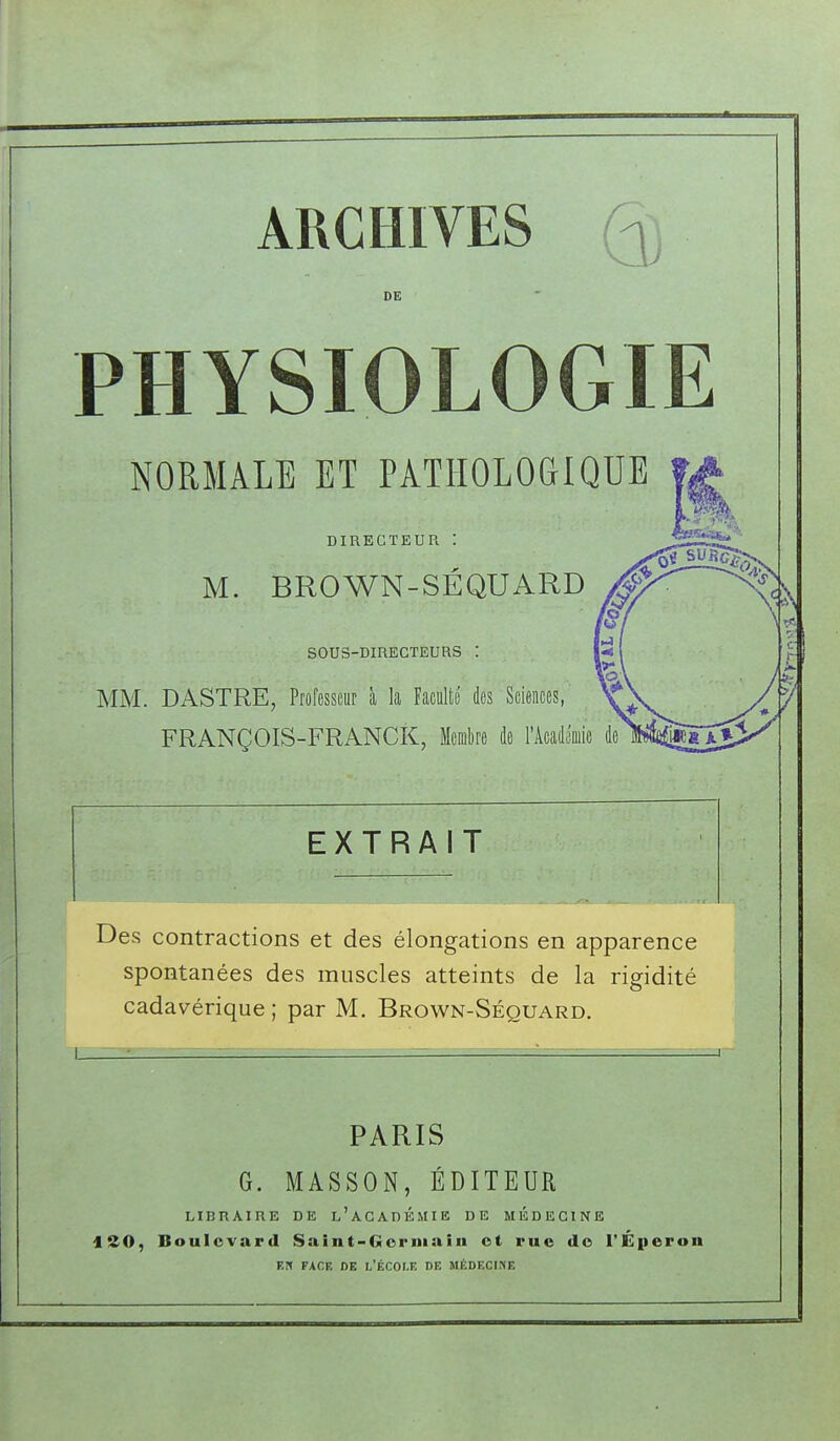 ARCHIVES DE PHYSIOLOGIE NORMALE ET PATHOLOGIQUE DIRECTEUR M. BROWN-SÉQUARD SOUS-DIRÉCTEURS : MM. DASTRE, Professeur à la Faculté des Sciences, FRANÇOIS-FRANCK, Membre de l'Acadooiie de EXTRAIT Des contractions et des élongations en apparence spontanées des muscles atteints de la rigidité cadavérique ; par M. Brown-Séquard. PARIS G. MASSON, ÉDITEUR LIBRAIRE DE l'aCADÉMIE DE MEDECINE iSO, Boulevard Saint-Gorniaiii ot rue de l'Éperon F.D FACE DE L'ÉCOI.F, DE MÉDECINE