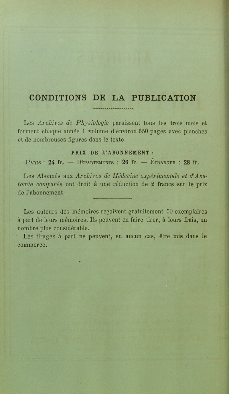 CONDITIONS DE LA PUBLICATION Les Archives de Physiologie paraissent tous les trois mois et forment chaque année 1 volume d'environ 650 pages avec planches et de nombreuses figures dans le texte. PRIX DE L'ABONNEMENT : Paris : 24 fr. — Départements : 26 fr. — Étranger : 28 fr. Les Abonnés aux Archives de Médecine expérimentale et d'Ana- tomie comparée ont droit à une réduction de 2 francs sur le prix de l'abonnement. Les auteurs des mémoires reçoivent gratuitement 50 exemplaires à part de leurs mémoires. Ils peuvent en faire tirer, à leurs frais, un nombre plus considérable. Les tirages à part ne peuvent, en aucun cas, être mis dans le commerce.