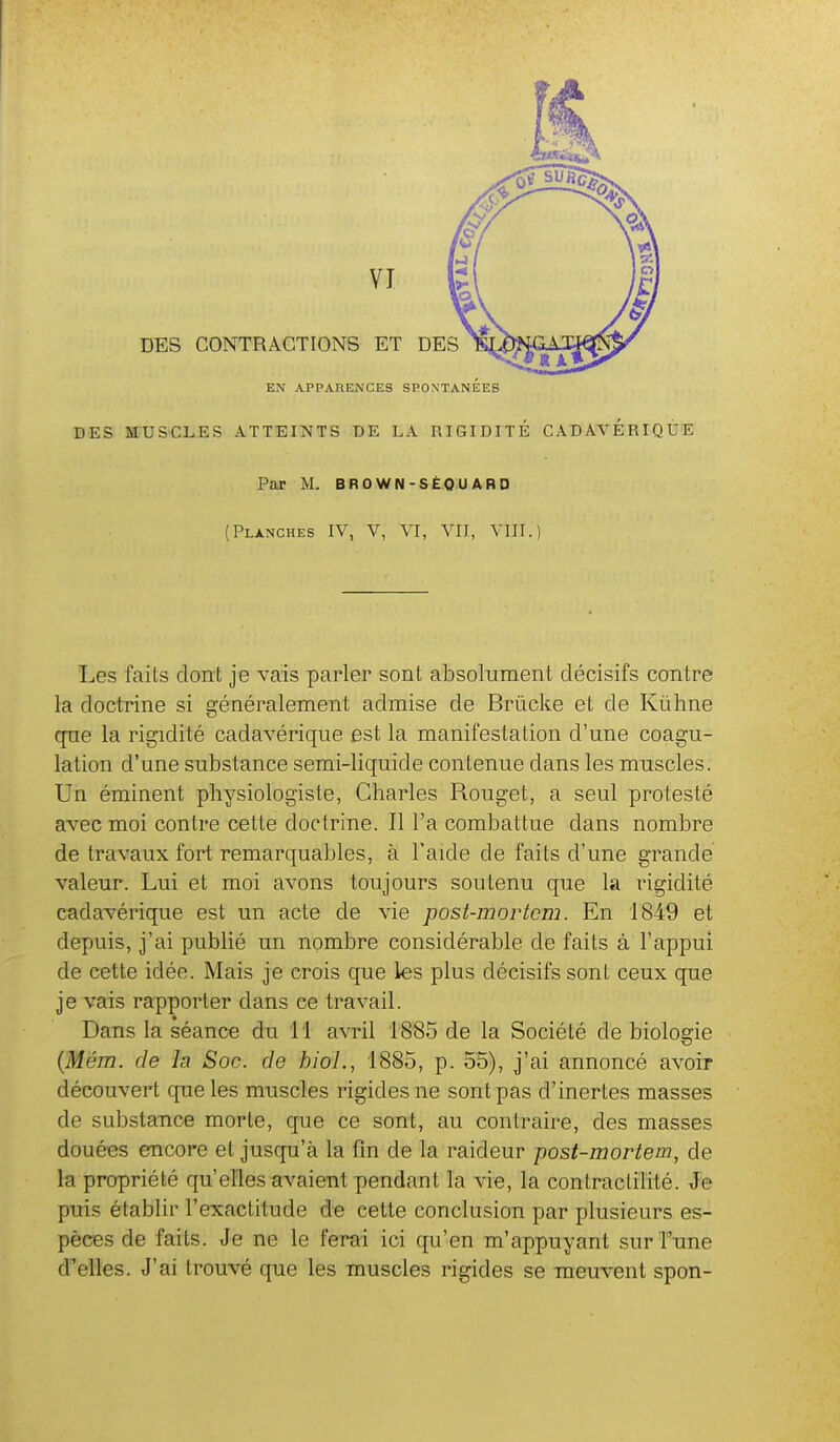 DES CONTRACTIONS ET DES EN APPARENCES SPONTANEES DES MUSCLES ATTEINTS DE LA RIGIDITÉ CADAVÉRIQÙE Par M. BROWN-SÉQU ARD (Planches IV, V, VI, VU, VIII.) Les faits dont je vais parler sont absolument décisifs contre la doctrine si généralement admise de Brûcke et de Kiihne que la rigidité cadavérique est la manifestation d'une coagu- lation d'une substance semi-liquide contenue dans les muscles. Un éminent physiologiste, Charles Rouget, a seul protesté avec moi contre cette doctrine. Il l'a combattue dans nombre de travaux fort remarquables, à l'aide de faits d'une grande valeur. Lui et moi avons toujours soutenu que la rigidité cadavérique est un acte de vie post-mortcm. En 1849 et depuis, j'ai pubhé un nombre considérable de faits à l'appui de cette idée. Mais je crois que les plus décisifs sont ceux que je vais rapporter dans ce travail. Dans la séance du 11 avril 1885 de la Société de biologie (Mém. de la Soc. de hioL, 1885, p. 55), j'ai annoncé avoir découvert que les muscles rigides ne sont pas d'inertes masses de substance morte, que ce sont, au contraire, des masses douées encore et jusqu'à la fin de la raideur post-mortem, de la propriété qu'elles avaient pendant la vie, la contractilité. Je puis établir l'exactitude de cette conclusion par plusieurs es- pèces de faits. Je ne le ferai ici qu'en m'appuyant sur l'une d'elles. J'ai trouvé que les muscles rigides se meuvent spon-