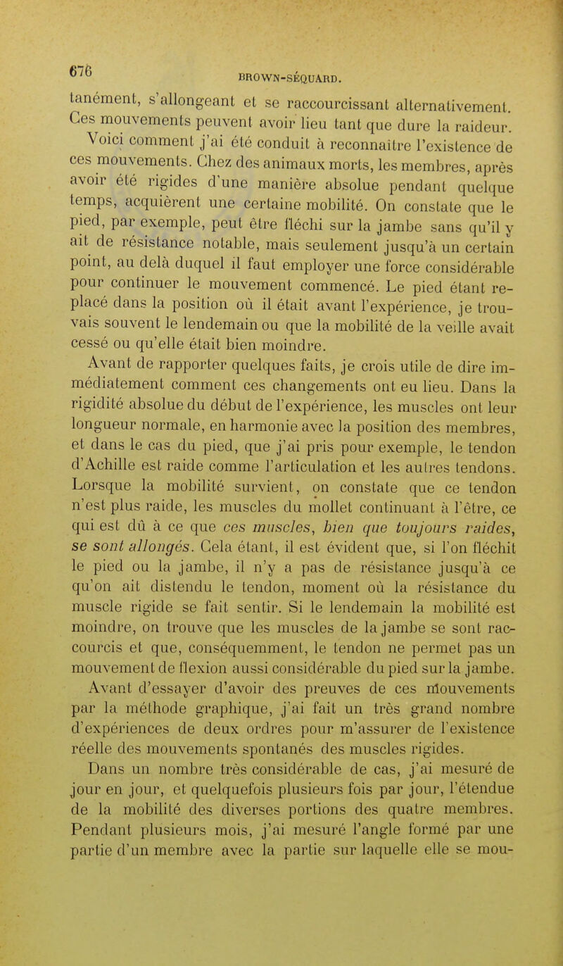 ^^^ BROWN-SÉQUARD. tanément, s'allongeant et se raccourcissant alternativement. Ces mouvements peuvent avoir lieu tant que dure la raideur. Voici comment j'ai été conduit à reconnaître l'existence de ces mouvements. Chez des animaux morts, les membres, après avoir été rigides d une manière absolue pendant quelque temps, acquièrent une certaine mobilité. On constate que le pied, par exemple, peut être fléchi sur la jambe sans qu'il y ait de résistance notable, mais seulement jusqu'à un certain pomt, au delà duquel il faut employer une force considérable pour continuer le mouvement commencé. Le pied étant re- placé dans la position où il était avant l'expérience, je trou- vais souvent le lendemain ou que la mobiUté de la veille avait cessé ou qu'elle était bien moindre. Avant de rapporter quelques faits, je crois utile de dire im- médiatement comment ces changements ont eu lieu. Dans la rigidité absolue du début de l'expérience, les muscles ont leur longueur normale, en harmonie avec la position des membres, et dans le cas du pied, que j'ai pris pour exemple, le tendon d'Achille est raide comme l'articulation et les autres tendons. Lorsque la mobilité survient, on constate que ce tendon n'est plus raide, les muscles du mollet continuant à l'être, ce qui est dû à ce que ces muscles, bien que toujours raides, se sont allongés. Cela étant, il est évident que, si l'on fléchit le pied ou la jambe, il n'y a pas de résistance jusqu'à ce qu'on ait distendu le tendon, moment où la résistance du muscle rigide se fait sentir. Si le lendemain la mobilité est moindre, on trouve que les muscles de la jambe se sont rac- courcis et que, conséquemment, le tendon ne permet pas un mouvement de flexion aussi considérable du pied sur la jambe. Avant d'essayer d'avoir des preuves de ces mouvements par la méthode graphique, j'ai fait un très grand nombre d'expériences de deux ordres pour m'assurer de l'existence réelle des mouvements spontanés des muscles rigides. Dans un nombre très considérable de cas, j'ai mesuré de jour en jour, et quelquefois plusieurs fois par jour, l'étendue de la mobilité des diverses portions des quatre membres. Pendant plusieurs mois, j'ai mesuré l'angle formé par une partie d'un membre avec la partie sur laquelle elle se mou-
