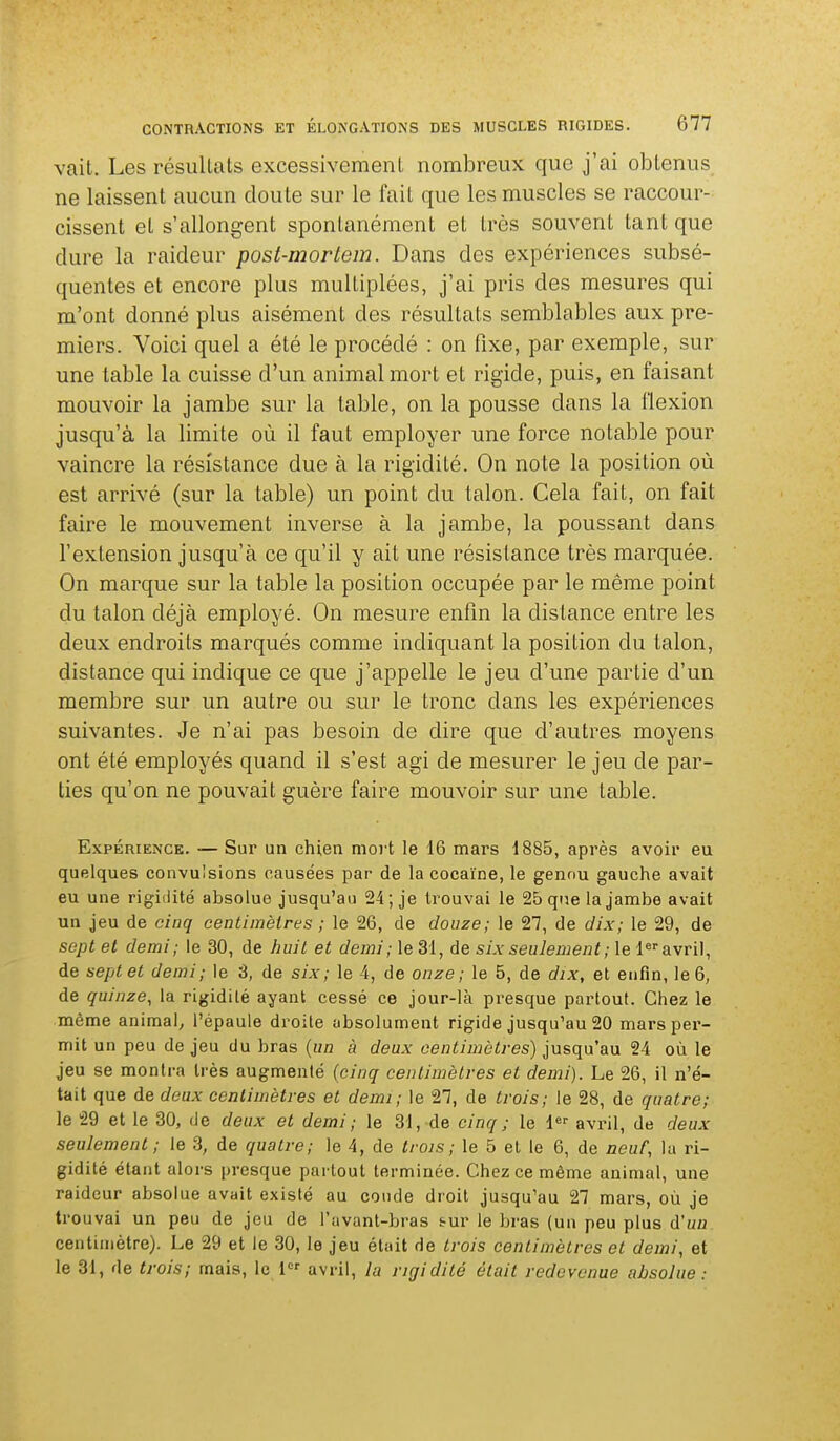 vait. Les résiillats excessivemenL nombreux que j'ai obtenus ne laissent aucun doute sur le fait que les muscles se raccour- cissent et s'allongent spontanément et très souvent tant que dure la raideur post-mortem. Dans des expériences subsé- quentes et encore plus multiplées, j'ai pris des mesures qui m'ont donné plus aisément des résultats semblables aux pre- miers. Voici quel a été le procédé : on fixe, par exemple, sur une table la cuisse d'un animal mort et rigide, puis, en faisant mouvoir la jambe sur la table, on la pousse dans la flexion jusqu'à la limite où il faut employer une force notable pour vaincre la résistance due à la rigidité. On note la position où est arrivé (sur la table) un point du talon. Gela fait, on fait faire le mouvement inverse à la jambe, la poussant dans l'extension jusqu'à ce qu'il y ait une résistance très marquée. On marque sur la table la position occupée par le même point du talon déjà employé. On mesure enfin la distance entre les deux endroits marqués comme indiquant la position du talon, distance qui indique ce que j'appelle le jeu d'une partie d'un membre sur un autre ou sur le tronc dans les expériences suivantes. Je n'ai pas besoin de dire que d'autres moyens ont été employés quand il s'est agi de mesurer le jeu de par- ties qu'on ne pouvait guère faire mouvoir sur une table. Expérience. — Sur un chien mort le 16 mars 1885, après avoir eu quelques convulsions causées par de la cocaïne, le genou gauche avait eu une rigidité absolue jusqu'au 24; je trouvai le 25 qne la jambe avait un jeu de cinq centimètres ; le 26, de douze; le 27, de dix; le 29, de sept et demi; le 30, de huit et demi; le 31, de six seulement ; le 1 avril, de sept et demi; le 3, de six; le 4, de onze; le 5, de dix, et enfin, le 6, de quinze, la rigidité ayant cessé ce jour-là presque partout. Chez le même animal^ l'épaule droite absolument rigide jusqu'au 20 mars per- mit un peu de jeu du bras {un à deux centimètres) jusqu'au 24 où le jeu se montra très augmenté {cinq centimètres et demi). Le 26, il n'é- tait que de doux centimètres et demi; le 27, de trois; le 28, de quatre; le 29 et le 30, de deux et demi ; le 31, de cinq ; le 1 avril, de deux seulement; le 3, de quatre; le 4, de trois; le 5 et le 6, de neuf, la ri- gidité étant alors presque partout terminée. Chez ce même animal, une raideur absolue avait existé au coude droit jusqu'au 27 mars, où je trouvai un peu de jeu de l'avant-bras s-ur le bras (un peu plus d'un centimètre). Le 29 et le 30, le jeu était de trois centimètres et demi, et le 31, de trois; mais, le 1 avril, la rigidité était redevenue absolue :