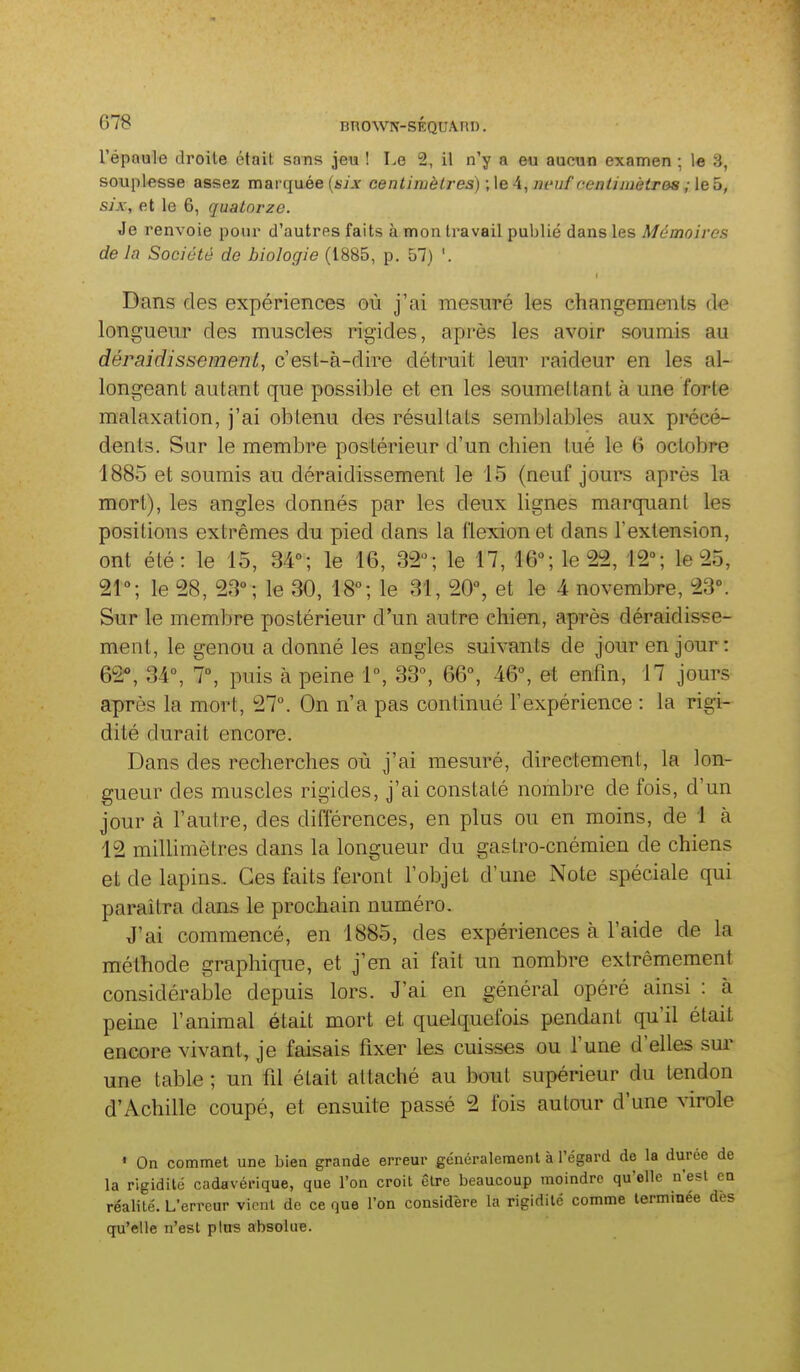 BnOWN-SEQUA.riD. l'épaule droite était sans jeu ! Le 2, il n'y a eu aucun examen ; \e 3, souplesse assez marquée (iijr centimètres) -Je A, m'uf cenlnnètres ; leb, six, et le 6, quatorze. Je renvoie pour d'autres faits à mon travail publié dans les Mémoires de In Société de biologie (1885, p. 57) '. Dans des expériences où j'ai mesuré les changements de longueur des muscles rigides, après les avoir soumis au déraidissement, c'est-à-dire détruit leur raideur en les al- longeant autant que possible et en les soumettant à une forte malaxation, j'ai obtenu des résultats semblables aux précé- dents. Sur le membre postérieur d'un chien tué le 6 octobre 1885 et soumis au déraidissement le 15 (neuf jours après la mort), les angles donnés par les deux lignes marquant les positions extrêmes du pied dans la flexion et dans l'extension, ont été: le 15, 34; le 16, 32; le 17, 16°; le 22, 12°; le 25, 21°; le 28, 23°; le 30, 18°; le 31, 20°, et le A novembre, 23°. Sur le membre postérieur d'un autre chien, après déraidisse- ment, le genou a donné les angles suivants de jour en jour: QQç^ 34°, 7°, puis à peine 1°, 33°, 66°, 46°, et enfin, 17 jours après la mort, 27°. On n'a pas continué l'expérience : la rigi- dité durait encore. Dans des recherches où j'ai mesuré, directement, la lon- gueur des muscles rigides, j'ai constaté nombre de fois, d'un jour à l'autre, des différences, en plus ou en moins, de 1 à 12 millimètres dans la longueur du gastro-cnémien de chiens et de lapins. Ces faits feront l'objet d'une Note spéciale qui paraîtra dans le prochain numéro. J'ai commencé, en 1885, des expériences à l'aide de la méthode graphique, et j'en ai fait un nombre extrêmement considérable depuis lors. J'ai en général opéré ainsi : à peine l'animal était mort et quelquefois pendant qu'il était encore vivant, je faisais fixer les cuisses ou l'une d'elles sui- une table ; un fil était attaché au bout supérieur du tendon d'Achille coupé, et ensuite passé 2 fois autour d'une virole ' On commet une bien grande erreur généralement à l'égard de la durée de la rigidité cadavérique, que l'on croit être beaucoup moindre qu'elle n'est en réalité. L'erreur vient de ce que l'on considère la rigidité comme terminée des qu'elle n'est plus absolue.