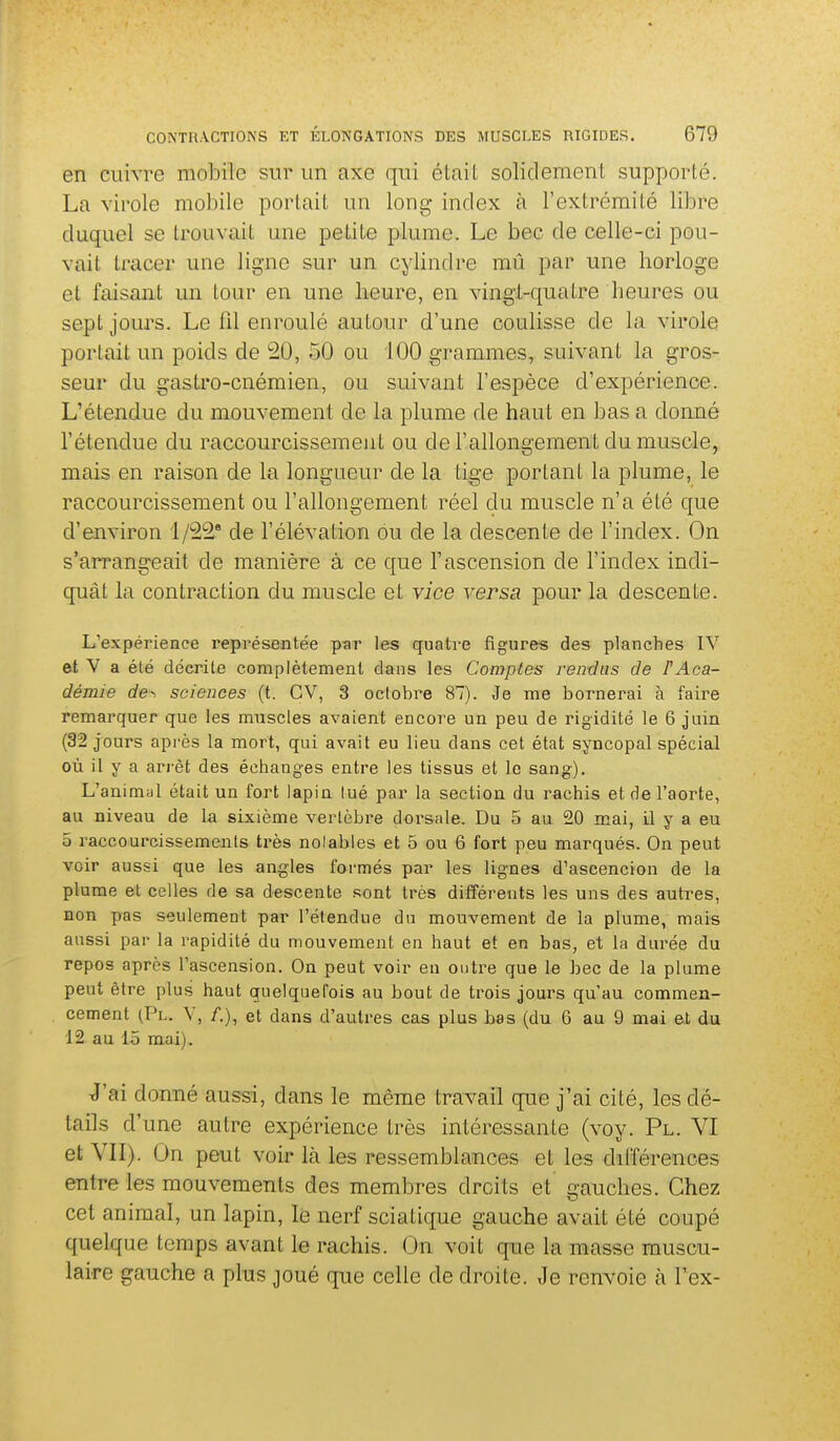 en cuivre mobile sur un axe qui étail solidement supporté. La virole mobile portait un long index à l'extrémité libre duquel se trouvait une petite plume. Le bec de celle-ci pou- vait tracer une ligne sur un cylindre mû par une horloge et faisant un tour en une heure, en vingt-quatre heures ou sept jours. Le fil enroulé autour d'une coulisse de la virole portait un poids de 20, 50 ou 100 grammes, suivant la gros- seur du gastro-cnéraien, ou suivant l'espèce d'expérience. L'étendue du mouvement de la plume de haut en bas a donné l'étendue du raccourcissement ou de l'allongement du muscle, mais en raison de la longueur de la tige portant la plume, le raccourcissement ou l'allongement réel du muscle n'a été que d'environ 1/22* de l'élévation ou de la descente de l'index. On s'aiTangeait de manière à ce que l'ascension de l'index indi- quât la contraction du muscle et vice versa pour la descente. L'expérience représentée pîir les quatre figures des planches IV et V a été décrite complètement dans les Comptes rendus de F Aca- démie de-, sciences (t. CV, 3 octobre 87). Je me bornerai à faire remarquer que les muscles avaient encore un peu de rigidité le 6 juin (32 jours après la mort, qui avait eu lieu dans cet état syncopal spécial où il y a arrêt des échanges entre les tissus et le sang). L'animal était un fort lapin lué par la section du rachis et de l'aorte, au niveau de la sixième vertèbre dorsale. Du 5 au 20 mai, il y a eu 5 raccourcissements très noiables et 5 ou 6 fort peu marqués. On peut voir aussi que les angles formés par les lignes d'ascencion de la plume et celles de sa descente sont très différents les uns des autres, non pas seulement par l'étendue du mouvement de la plume, mais aussi par la rapidité du mouvement en haut et en bas, et la durée du repos après l'ascension. On peut voir en outre que le bec de la plume peut être plus haut quelquefois au bout de trois jours qu'au commen- cement (Pl. V, /,), et dans d'autres cas plus bas (du 6 au 9 mai et du 12 au 15 mai). J'ai donné aussi, dans le même travail que j'ai cité, les dé- tails d'une autre expérience très intéressante (voy. Pl. VI et VII). On peut voir là les ressemblances et les différences entre les mouvements des membres droits et gauches. Chez cet animal, un lapin, le nerf sciatique gauche avait été coupé quelque temps avant le rachis. On voit que la masse muscu- laire gauche a plus joué que celle de droite. Je renvoie à l'ex-