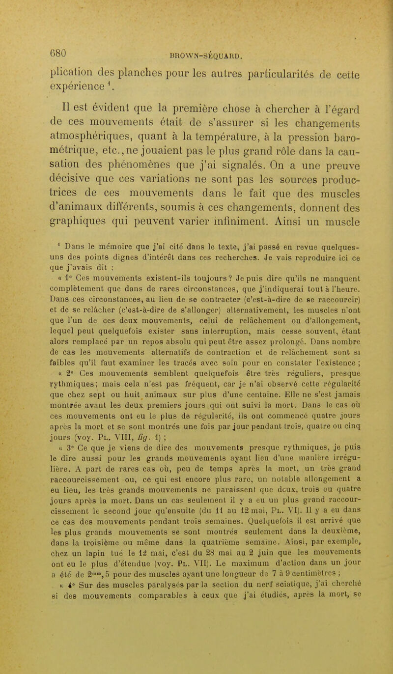 plication des planches pour les autres particularités de cette expérience ^. Il est évident que la première chose à chercher à l'égard de ces mouvements était de s'assurer si les changements atmosphériques, quant à la température, à la pression baro- métrique, etc.,ne jouaient pas le plus grand rôle dans la cau- sation des phénomènes que j'ai signalés. On a une preuve décisive que ces variations ne sont pas les sources produc- trices de ces mouvements dans le fait que des muscles d'animaux différents, soumis à ces changements, donnent des graphiques qui peuvent varier mliniment. Ainsi un muscle ' Dans le mémoire que j'ai cité dans le texte, j'ai passé en revue quelques- uns des points dignes d'intérêt dans ces recherches. Je vais reproduire ici ce que j'avais dit : « 1° Ces mouvements existent-ils toujours? Je puis dire qu'ils ne manquent complètement que dans de rares circonstances, que j'indiquerai tout à l'heure. Dans ces circonstances, au lieu de se contracter (c'est-à-dire de se raccourcir) et de se relâcher (c'est-à-dire de s'allonger) alternativement, les muscles n'ont que l'un de ces deux mouvements, celui de relâchement ou d'allongement, lequel peut quelquefois exister sans interruption, mais cesse souvent, étant alors remplacé par un repos absolu qui peut être assez prolongé. Dans nombre de cas les mouvements alternatifs de contraction et de relâchement sont si faibles qu'il faut examiner les tracés avec soin pour en constater l'existence ; « 2° Ces mouvements semblent quelquefois être très réguliers, presque rythmiques; mais cela n'est pas fréquent, car je n'ai observé cette régularité que chez sept ou huit animaux sur plus d'une centaine. Elle ne s'est jamais montrée avant les deux premiers jours qui ont suivi la mort. Dans le cas oîi ces mouvements ont eu le plus de régularité, ils ont commencé quatre jours après la mort et se sont montrés une fois par jour pendant trois, quatre ou cinq jours (voy. Pl. VIII, lig. 1) ; « 3° Ce que je viens de dire des mouvements presque rythmiques, je puis le dire aussi pour les grands mouvements ayant lieu d'une manière irrégu- lière. A part de rares cas où, peu de temps après la mort, un très grand raccourcissement ou, ce qui est encore plus rare, un notable allongement a eu lieu, les très grands mouvements ne paraissent que deux, trois ou quatre jours après la mort. Dans un cas seulement il y a eu un plus grand raccour- cissement le second jour qu'ensuite (du 11 au 12 mai. Pl. VI). Il y a eu dans ce cas des mouvements pendant trois semaines. Quelquefois il est arrivé que les plus grands mouvements se sont montrés seulement dans la deuxième, dans la troisième ou même dans la quatrième semaine. Ainsi, par exemple, chez un lapin tué le 12 mai, c'est du 28 mai au 2 juin que les mouvements ont eu le plus d'étendue (voy. Pl. VII). Le maximum d'action dans un jour a été de 2'',.'ï pour des muscles ayant une longueur de 7 à 9 centimètres ; u 4° Sur des muscles paralysés par la section du nerf sciatique, j'ai cherché si des mouvements comparables à ceux que j'ai étudiés, après la mort, se