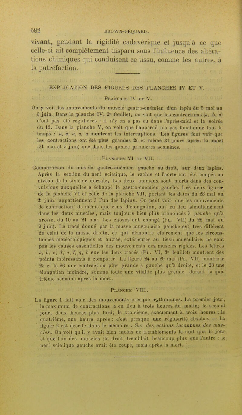vivant, pendanl la rigidité cadavérique et jusqu'à ce que celle-ci ait coraplètemerU disparu sous rinJluence des altéra- tions chimiques qui conduisent ce tissu, comme les autres, à la putréfaclion. EXPLICATION DES FIGURES DES PLANCHES IV ET V. Planches IV et V. On y voit les monvemeots du muscle gastro-enchnien d'tm lapin du 5 mai sQ 6 juin. Dans la planche IV, â« feuillet, on \Qit que les contractions (a, h, ci u'onl pas été régulières : il n'y en a pas eu dans l'après-oaidi et la soirée du 13. Dans la planche V, on voit que l'appareil n'a pas fonctionné tout le temps : a, a, a, a, a montif.nt les interruptions. Les figures font voir que les contractions ont été plus grandes 2u et même Si jours apa'ès la mort (31 mai et 5 juin) que dans les quatre premières semaines. PLAJSiCHES VI ET VII. Comparaison du muscle ga&tro-enémien gauche au d»oit, sur d^ux lapins. Après la section du nerf sciatique, le rachis et l'aorte ont été coupés au niveau de la sixième dorsale. Les deux animaux sont morts dans des con- vulsions auxquelles a échappé le gastro-cnémien gauche. Les deux figurée de la planche VI et celle de la planche VII, portant les dates du 28 mai au 2 juin, appartiennent à l'un des lapins. On peut voir que les mouvements de contraction, de mûnic que ceux d'élongalion, oui eu lieu simultanément dans les deux muscles, mais toujours bien plus prononcés à gauche qu'à droite, du 10 au 21 mai. Les choses ont changé (Pl. VII) du 28 mai au 2 juin). Le tracé donné par la masse musculaire gauche est très différent de celui de la masse droite, ce qui démontre clairement que les circons- tances météorologiques et autres, extérieures au tissu musculaire, ne sont pas les causes essentielles des mouvements des muscles rigides. Les lettres a, b, c, d, c, /, g, h sur les deux tracés (Pl. \l, 3° feuillet) montrent des points intéressants à comparer. La figure 24 au 29 mai (Pl. VII) montre le 25 et le 26 une contraction plus grande à gauche qu'à droite, et le 28 une élongatien moindre, somme toute une vitalité plus grande durant la qua- trième semaine après la mort. Planche VIII. La figure 1 fait, voir des raouvemenls presque rythmiques. Le premier jour, le maximum de contractions a eu lieu à trois heures du malin; le second jour, deux heures plus tard; le troisième, exactement à trois heures ; le quatrième, une heure après : c'est presque une régularité al)soluc. — La figure 2 est décrite dans le mémoire ; Suv des acLioas inconDues des mus- cles. On voit qu'il y avait bien moins de tremblements la nuit que le jour et que l'un des muscles (le droitI tremblait beaucoup plus que l'autre : le nerf sciatique gauche avait été coupé, mais après la mort.