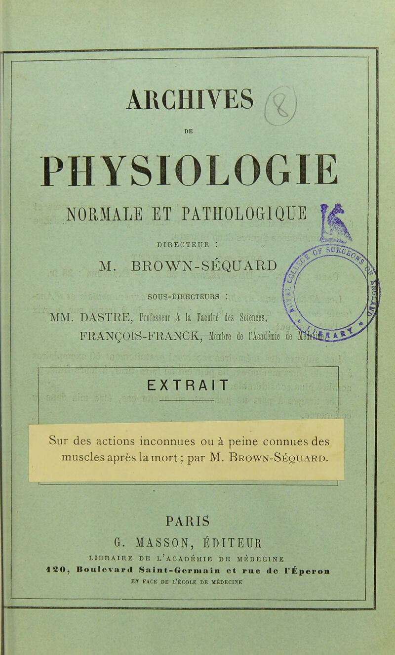 ARCHIVES , , DE PHYSIOLOGIE NORMALE ET PATHOLOGIQUE DIRECTEUR 1 . ^-nT' M. BROWN-SÉQUARD ^'^ SOUS-DIRECTEURS . i .. ^ MM. DASTRE, Professeur à k Faculté des Sciences, FRANÇOIS-FRANCK, Membre de l'Acad EXTRAIT Sur des actions inconnues ou à peine connues des muscles après la mort ; par M. Brown-Séouard. PARIS G. MASSON, ÉDITEUR LIBRAIRE DE L'ACADÉMIE DE MEDECINE 120, Boulevard Saint-Gorniaiu ot rue de l'Éperon EN FACE DE I.'ÉCOLE DE MÉDECINE