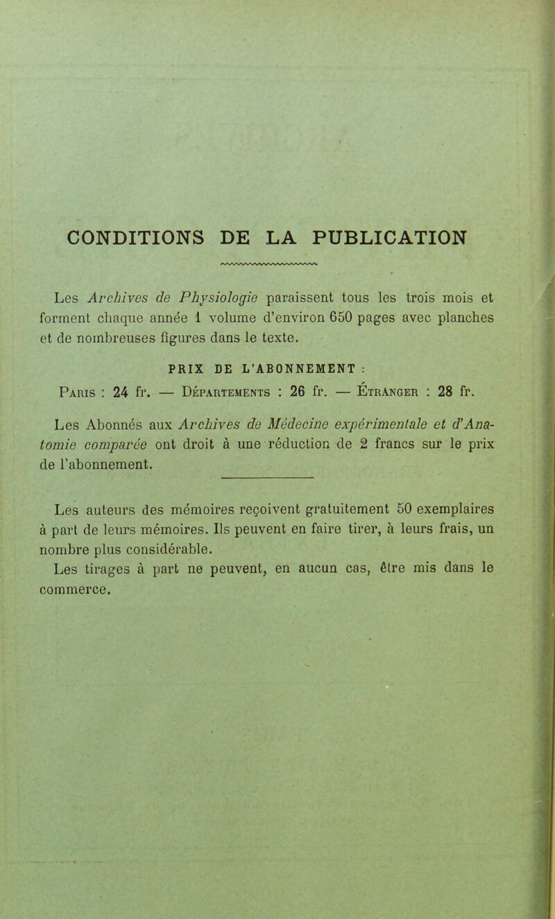 CONDITIONS DE LA PUBLICATION Les Archives de Physiologie paraissent tous les trois mois et forment chaque année 1 volume d'environ 650 pages avec planches et de nombreuses figures dans le texte. PRIX DE L'ABONNEMENT : Paris : 24 fr. — Départements : 26 fr. — Étranger : 28 fr. Les Abonnés aux Archives de Médecine expérimentale et d'Ana- tomie comparée ont droit à une réduction de 2 francs sur le prix de l'abonnement. Les auteurs des mémoires reçoivent gratuitement 50 exemplaires à part de leurs mémoires. Ils peuvent en faire tirer, à leurs frais, un nombre plus considérable. Les tirages à part ne peuvent, en aucun cas, être mis dans le commerce.