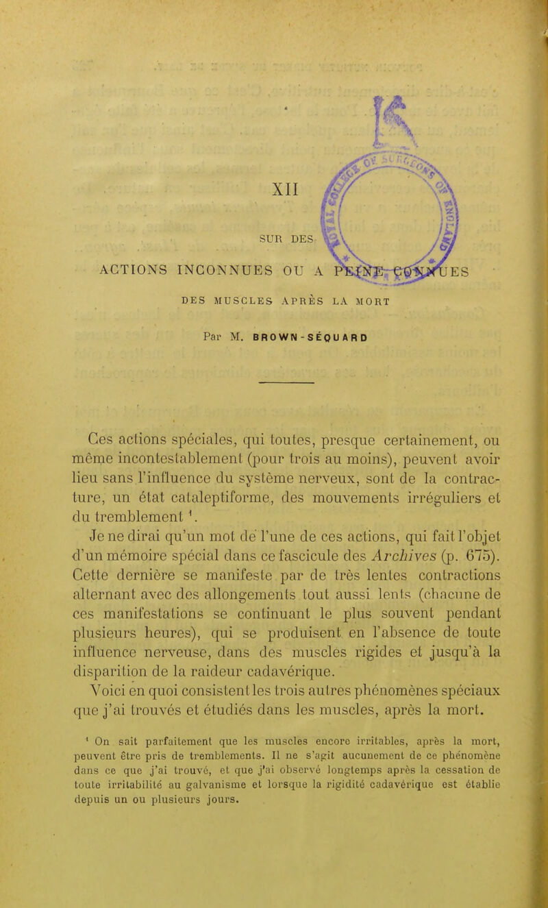 ACTIONS INCONNUES OU SUR DES XII ES DES MUSCLES APRÈS LA MORT Par M. BROWN-SÉOU ARD Ces actions spéciales, qui toutes, presque certainement, ou même incontestablement (pour trois au moins), peuvent avoir lieu sans l'influence du svstème nerveux, sont de la contrac- ture, un état cataleptiforme, des mouvements irréguliers et du tremblement ^. Je ne dirai qu'un mot dé l'une de ces actions, qui fait l'objet d'un mémoire spécial dans ce fascicule des Archives (p. 675). Cette dernière se manifeste par de très lentes contractions alternant avec des allongements tout aussi lents (chacune de ces manifestations se continuant le plus souvent pendant plusieurs heures), qui se produisent en l'absence de toute influence nerveuse, dans des muscles rigides et jusqu'à la disparition de la raideur cadavérique. Voici en quoi consistent les trois autres phénomènes spéciaux que j'ai trouvés et étudiés dans les muscles, après la mort. ' On sait parfaitement que les muscles encore irritables, après la mort, peuvent être pris de tremblements. Il ne s'agit aucunement de ce phénomène dans ce que j'ai trouvé, et que j'ai observé longtemps après la cessation de toute irritabilité au galvanisme et lorsque la rigidité cadavérique est établie depuis un ou plusieurs jours.