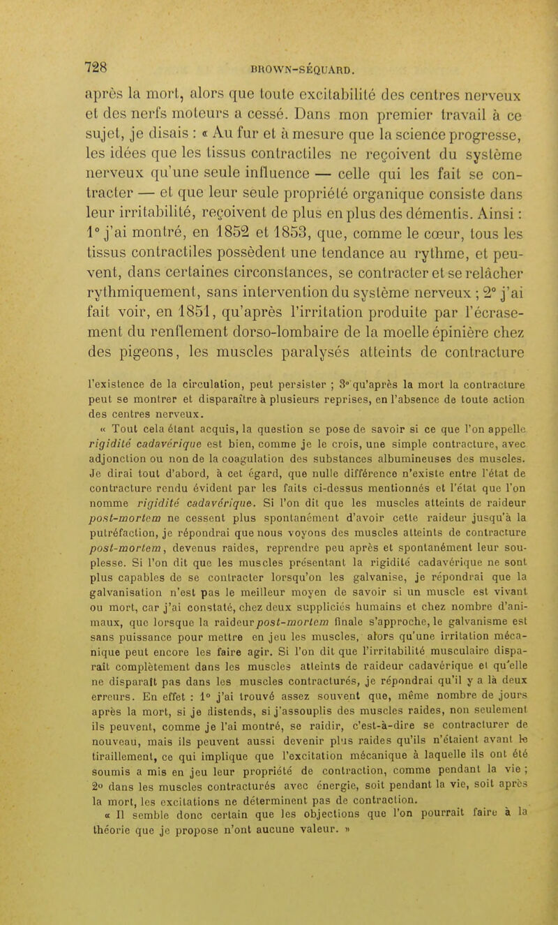 après la mort, alors que loule excilabililé des centres nerveux et des nerfs moteurs a cessé. Dans mon premier travail à ce sujet, je disais : « Au fur et à mesure que la science progresse, les idées que les tissus contractiles ne reçoivent du système nerveux qu'une seule influence — celle qui les fait se con- tracter — et que leur seule propriété organique consiste dans leur irritabilité, reçoivent de plus en plus des démentis. Ainsi : 1° j'ai montré, en 1852 et 1853, que, comme le cœur, tous les tissus contractiles possèdent une tendance au rythme, et peu- vent, dans certaines circonstances, se contracter et se relâcher rythmiquement, sans intervention du système nerveux ; 2° j'ai fait voir, en 1851, qu'après l'irritation produite par l'écrase- ment du renflement dorso-lombaire de la moelle épinière chez des pigeons, les muscles paralysés atteints de contracture l'exislence de la circulation, peut persister ; 3°'qu'après la mort la contracture peut se montrer et disparaître à plusieurs reprises, en l'absence de toute action des centres nerveux. « Tout cela étant acquis, la question se pose de savoir si ce que l'on appelle rigidité cadavérique est bien, comme je le crois, une simple contracture, avec adjonction ou non de la coagulation des substances albumineuses des muscles. Je dirai tout d'abord, à cet égard, que nulle différence n'existe entre l'état de contracture rendu évident par les faits ci-dessus mentionnés et l'état que l'on nomme rigidité cadavérique. Si l'on dit que les muscles atteints de raideur post-mortcm ne cessent plus sponlancmout d'avoir cette raideur jusqu'à la putréfaction, je répondrai que nous voyons des muscles atteints de contracture posl-mortem, devenus raides, reprendre peu après et spontanément leur sou- plesse. Si l'on dit que les muscles présentant la rigidité cadavérique ne sont plus capables de se contracter lorsqu'on les galvanise, je répondrai que la galvanisation n'est pas le meilleur moyen de savoir si un muscle est vivant ou mort, car j'ai constaté, chez deux suppliciés humains et chez nombre d'ani- maux, que lorsque la raideur pos<-mo/7c/n finale s'approche, le galvanisme est sans puissance pour mettre en jeu les muscles, alors qu'une irritation méca- nique peut encore les faire agir. Si l'on dit que l'irritabilité musculaire dispa- raît complètement dans les muscles atteints de raideur cadavérique el qu'elle ne disparaît pas dans les muscles contraclurés, je répondrai qu'il y a là deux erreurs. En effet : 1° j'ai trouvé assez souvent que, même nombre de jours après la mort, si je distends, si j'assouplis des muscles raides, non seulement ils peuvent, comme je l'ai montré, se raidir, c'est-à-dire se contraclurer de nouveau, mais ils peuvent aussi devenir plus raides qu'ils n'étaient avant le tiraillement, ce qui implique que l'excitation mécanique à laquelle ils ont été soumis a mis en jeu leur propriété de contraction, comme pendant la vie ; 2» dans les muscles contracturés avec énergie, soit pendant la vie, soit après la mort, les excitations ne déterminent pas de contraction. a II semble donc certain que les objections que l'on pourrait faire à la théorie que je propose n'ont aucune valeur. »