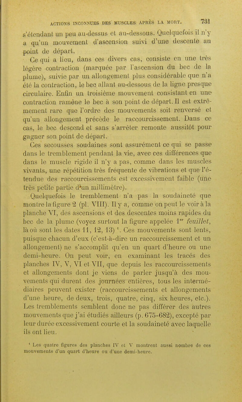 s'étendant un peu au-dessus et au-dessous. Quelquefois il n'y a qu'un mouvement d'ascension suivi d'une descente au point de départ. Ce qui a lieu, dans ces divers cas, consiste en une très légère contraction (marquée par l'ascension du bec de la plume), suivie par un allongement plus considérable que n'a été la contraction, le bec allant au-dessous de la ligne presque circulaire. Enfin un troisième mouvement consistant en une contraction ramène le bec à son point de départ. Il est extrê- mement rare que l'ordre des mouvements soit renversé et qu'un allongement précède le raccourcissement. Dans ce cas, le bec descend et sans s'arrêter remonte aussitôt pour gagner son point de départ. Ces secousses soudaines sont assurément ce qui se passe dans le tremblement pendant la vie, avec ces différences que dans le muscle rigide il n'y a pas, comme dans les muscles vivants, une répétition très fréquente de vibrations et que Té- tendue des raccourcissements est excessivement faible (uïie très petite partie d^un millimètre). Quelquefois le tremblement n'a pas la soudaineté que montre la figure 2 (pl. VIII). Il y a, comme on peut le voir à la planche VI, des ascensions et des descentes moins rapides du bec de la plume (voyez surtout la figure appelée 1 feuillet, là où sont les dates 11, 12, 13) \ Ces mouvements sont lents, puisque chacun d'eux (c'est-à-dire un raccourcissement et un allongement) ne s'accomplit qu'en un quart d'heure ou une demi-heure. On peut voir, en examinant les tracés des planches IV, V, VI et VII, que depuis les raccourcissements et allongements dont je viens de parler jusqu'à des mou- vements qui durent des journées entières, tous les intermé- diaires peuvent exister (raccourcissements et allongements d'une heure, de deux, trois, quatre, cinq, six heures, etc.). Les tremblements semblent donc ne pas différer des autres mouvements que j'ai étudiés ailleurs (p. 675-682), excepté par leur durée excessivement courte et la soudaineté avec laquelle ils ont lieu. ' Les quatre figures des planches IV el V montrent aussi nombre de ces mouvements d'un quart d'heure ou d'une demi-heure.