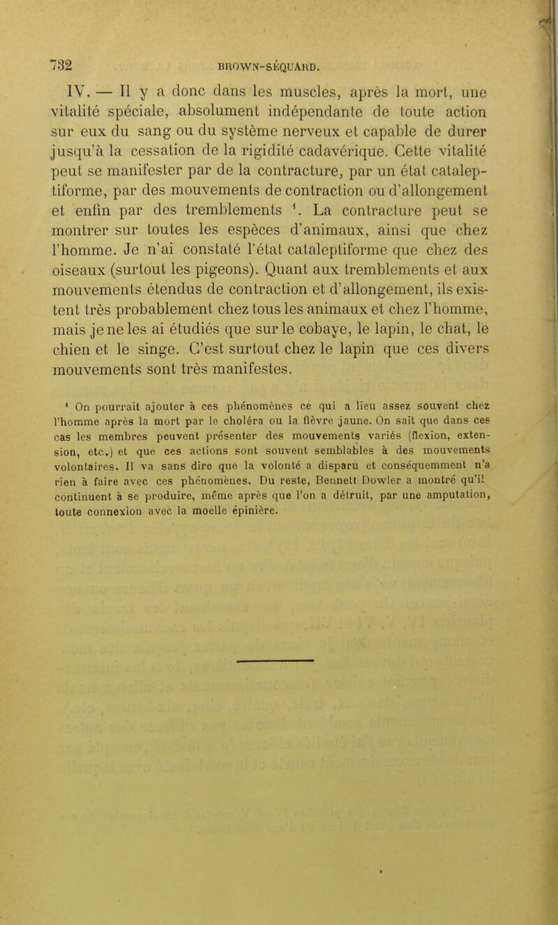 IV. — Il y a donc dans les muscles, après la mort, une vitalité spéciale, absolument indépendante de toute action sur eux du sang ou du système nerveux et capable de durer jusqu'à la cessation de la rigidité cadavérique. Cette vitalité peut se manifester par de la contracture, par un état catalep- tiforme, par des mouvements de contraction ou d'allongement et enfin par des tremblements \ La contracture peut se montrer sur toutes les espèces d'animaux, ainsi que chez l'homme. Je n'ai constaté Tétat cataleptiforme que chez des oiseaux (surtout les pigeons). Quant aux tremblements et aux mouvements étendus de contraction et d'allongement, ils exis- tent très probablement chez tous les animaux et chez l'homme, mais je ne les ai étudiés que sur le cobaye, le lapin, le chat, le chien et le singe. C'est surtout chez le lapin que ces divers mouvements sont très manifestes. * On pourrait ajouter à ces phénomènes ce qui a lieu assez souvent chez l'homme après la mort par lo choléra ou la fièvre jaune. On sait que dans ces cas les membres peuvent présenter des mouvements variés (flexion, exten- sion, etc.) et que ces actions sont souvent semblables à des mouvements volontaires. Il va sans dire que la volonté a disparu et conséquemment n'a rien à faire avec ces phénomènes. Du reste, Bennett Dowier a montré qu'il continuent à se produire, même après que l'on a détruit, par une amputation, toute connexion avec la moelle épinière.