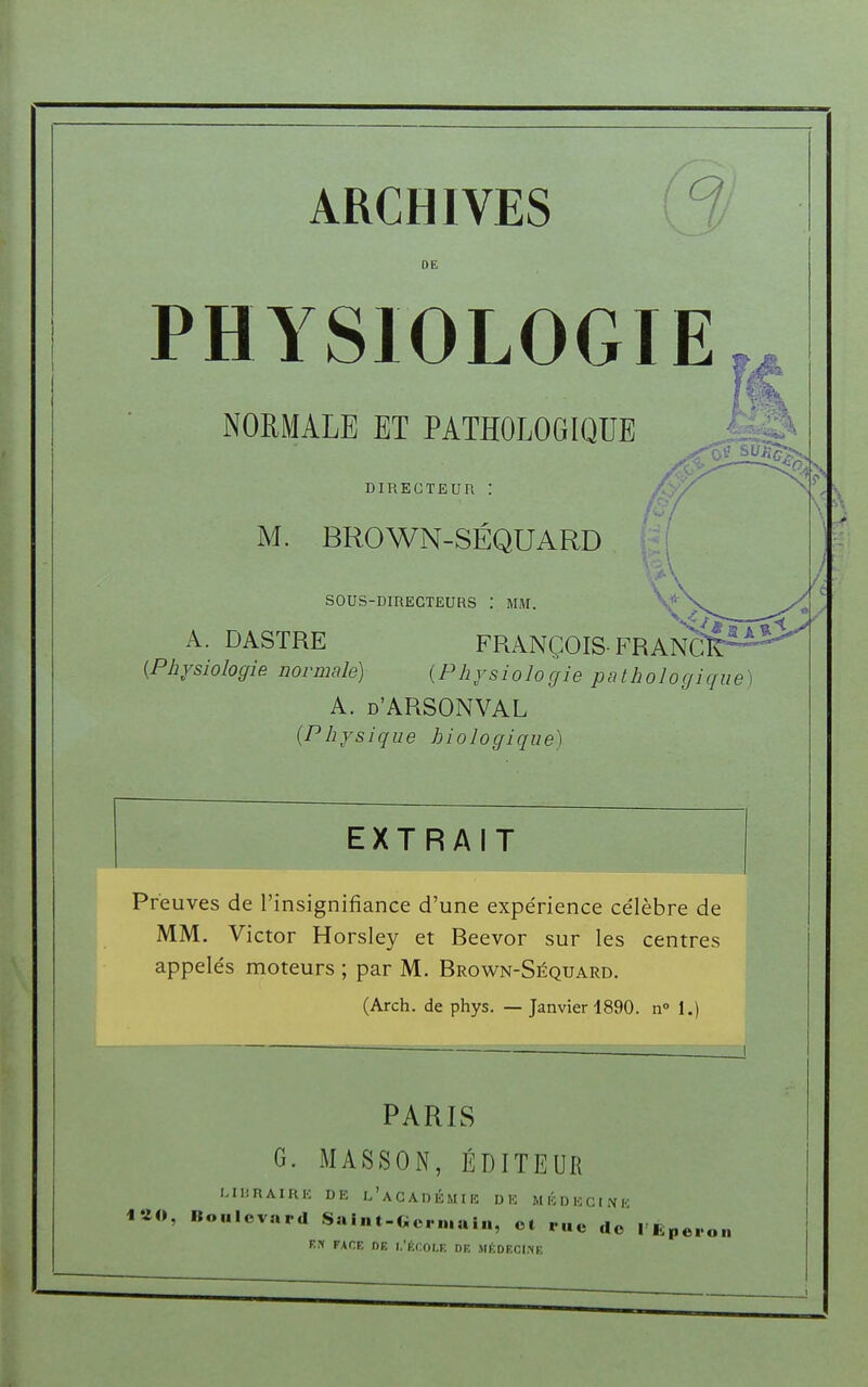 ARCHIVES DE PHYSIOLOGIE NORMALE ET PATHOLOGIQUE DIRECTEUR ! M. BROWN-SÉQUARD SOUS-DIRECTEURS : MM. A. DASTRE FRANÇOIS- FRANC {Physiologie normale) {Physiologie pathologique A. d'ARSONVAL {Physique biologique) Preuves de l'insignifiance d'une expérience célèbre de MM. Victor Horsley et Beevor sur les centres appelés moteurs ; par M. Brown-Séquard. (Arch. de phys. — Janvier 1890. n° 1.) PARIS G. MASSON, ÉDITEUR MliRAIRE DE l'aCADÈMIK DK MÉDKCINK ulevard Saint-Germain, et rue de l'Éperon ek face ne l'école de médecine