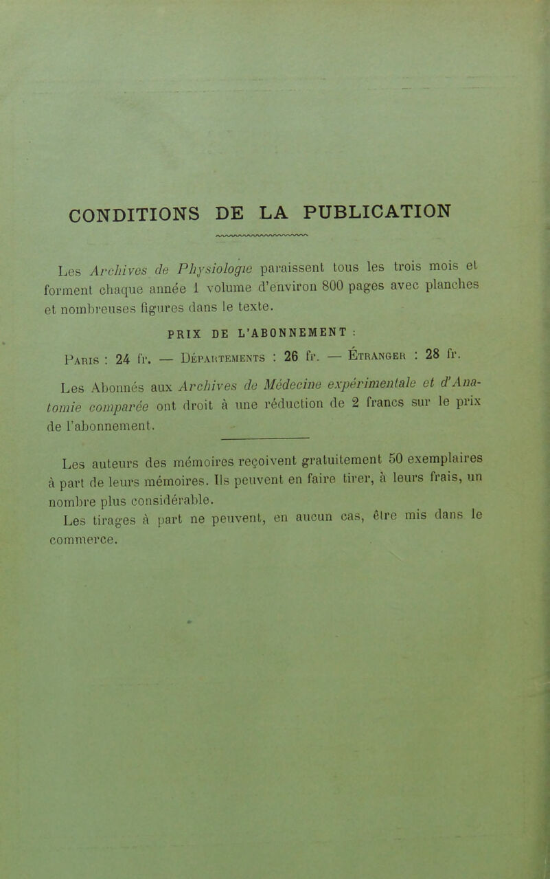 CONDITIONS DE LA PUBLICATION Les Archives de Physiologie paraissent tous les trois mois et forment chaque année 1 volume d'environ 800 pages avec planches et nomhreuses figures dans le texte. PRIX DE L'ABONNEMENT : Paris : 24 fr. — Départements : 26 fr. — Étranger : 28 fr. Les Abonnés aux Archives de Médecine expérimentale et d'Ana- tomie comparée ont droit à une réduction de 2 francs sur le prix de l'abonnement. Les auteurs des mémoires reçoivent gratuitement 50 exemplaires à part de leurs mémoires. Ils peuvent en faire tirer, à leurs frais, un nombre plus considérable. Les tirages à part ne peuvent, en aucun cas, êlre mis dans le commerce.