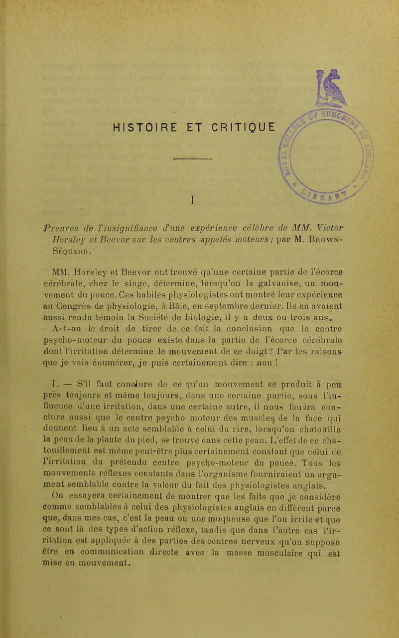 HISTOIRE ET I Preuves de Vinsignifiance d'une expérience célèbre de MM. Victor Horsley et Beevor sur les centres appelés moteurs; par M. Brown- Séquard. MM. Horsley et Beevor ont trouvé qu'une certaine partie de l'écorce cérébrale, chez le singe, détermine, lorsqu'on la galvanise, un mou- vement du pouce. Ces habiles physiologistes ont montré leur expérience au Congrès de physiologie, à Bàle, en septembre dernier. Ils en avaient aussi rendu témoin la Société de biologie, il y a deux ou trois ans. A-t-on le droit de tirer de ce fait la conclusion que le centre psycho-moleur du pouce existe dans la partie de l'écorce cérébrale dont l'irritation détermine le mouvement de ce doigt? Par les raisons que je vais énumérer, je puis certainement dire : non ! I. — S'il faut conclure de ce qu'un mouvement se produit à peu près toujours et même toujours, clans une certaine partie, sous l'in- fluence d'une irritation, dans une certaine autre, il nous faudra con- clure aussi que le centre psycho- moteur des muscles, de la face qui donnent lieu à un acte semblable à celui du rire, lorsqu'on chatouille la peau de la plante du pied, se trouve dans cette peau. L'effet de ce cha- touillement est même peut-être plus certainement constant que celui de l'irritation du prétendu centre psycho-moteur du pouce. Tous les mouvements réflexes constants dans l'organisme fourniraient un argu- ment semblable contre la valeur du fait des physiologistes anglais. On essayera certainement de montrer que les faits que je considère comme semblables à celui des physiologistes anglais en diffèrent parce que, dans mes cas, c'est la peau ou une muqueuse que l'on irrite et que ce sont là des types d'action réflexe, tandis que dans l'autre cas l'ir- ritation est appliquée à des parties des centres nerveux qu'on suppose être en communication directe avec la masse musculaire qui est mise en mouvement.