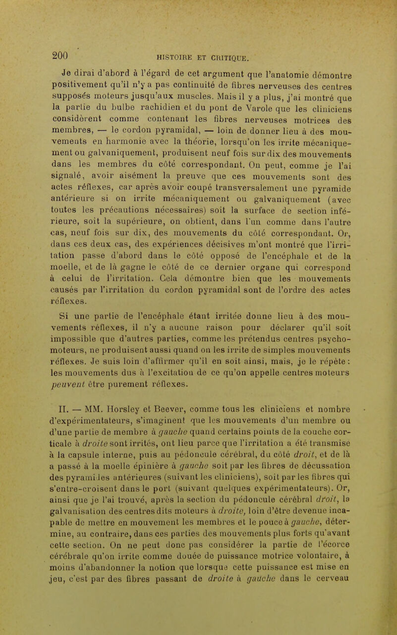 Je dirai d'abord à l'égard de cet argument que l'anatomie démontre positivement qu'il n'y a pas continuité de fibres nerveuses des centres supposés moteurs jusqu'aux muscles. Mais il y a plus, j'ai montré que la parlie du bulbe rachidien et du pont de Varole que les cliniciens considèrent comme contenant les fibres nerveuses motrices des membres, — le cordon pyramidal, — loin de donner lieu à des mou- vements en harmonie avec la théorie, lorsqu'on les irrite mécanique- ment ou galvaniquement, produisent neuf fois sur dix des mouvements dans les membres du côté correspondant. On peut, comme je l'ai signalé, avoir aisément la preuve que ces mouvements sont des actes réflexes, car après avoir coupé transversalement une pyramide antérieure si on irrite mécaniquement ou galvaniquement (avec toutes les précautions nécessaires) soit la surface de section infé- rieure, soit la supérieure, on obtient, dans l'un comme dans l'autre cas, neuf fois sur dix, des mouvements du côté correspondant. Or, dans ces deux cas, des expériences décisives m'ont montré que l'irri- tation passe d'abord dans le côté opposé de l'encéphale et de la moelle, et de là gagne le côté de ce dernier organe qui correspond à celui de l'irritation. Gela démontre bien que les mouvements causés par l'irritation du cordon pyramidal sont de l'ordre des actes réflexes. Si une partie de l'encéphale étant irritée donne lieu à des mou- vements réflexes, il n'y a aucune raison pour déclarer qu'il soit impossible que d'autres parties, comme les prétendus centres psycho- moteurs, ne produisent aussi quand on les irrite de simples mouvements réflexes. Je suis loin d'affirmer qu'il en soit ainsi, mais, je le répète : les mouvements dus à l'excitation de ce qu'on appelle centres moteurs peuvent être purement réflexes. II. — MM. Horsley et Beever, comme tous les cliniciens et nombre d'expérimentateurs, s'imaginent que les mouvements d'un membre ou d'une partie de membre à gauche quand certains points de la couche cor- ticale à droite sont irrités, ont lieu parce que l'irritation a été transmise à la capsule interne, puis au pédoncule cérébral, du côté droit, et de là a passé à la moelle épinière à gauche soit par les fibres de décussation des pyraini les antérieures (suivant les cliniciens), soit par les fibres qui s'enlre-croisent dans le port (suivant quelques expérimentateurs). Or, ainsi que je l'ai trouvé, après la section du pédoncule cérébral droit, la galvanisation des centres dits moteurs à droite, loin d'être devenue inca- pable de mettre en mouvement les membres et le pouce à gauche, déter- mine, au contraire, dans ces parties des mouvements plus forts qu'avant cette section. On ne peut donc pas considérer la partie de l'écorce cérébrale qu'on irrite comme douée de puissance motrice volontaire, à moins d'abandonner la notion que lorsque cette puissance est mise en jeu, c'est par des fibres passant de droite à gauche dans le cerveau