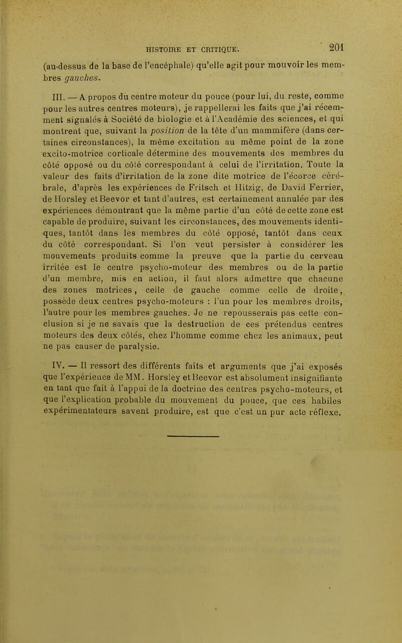 (au-dessus de la base de l'encéphale) qu'elle agit pour mouvoir les mem- bres gauches. III. — A propos du centre moteur du pouce (pour lui, du reste, comme pour les autres centres moteurs), je rappellerai les faits que j'ai récem- ment signalés à Société de biologie et à l'Académie des sciences, et qui montrent que, suivant la position de la tête d'un mammifère (dans cer- taines circonstances), la même excitation au même point de la zone excito-motrice corticale détermine des mouvements dos membres du côté opposé ou du côté correspondant à celui de l'irritation. Toute la valeur des faits d'irritation de la zone dite motrice de l'écorce céré- brale, d'après les expériences de Fritsch et Hitzig, de David Ferrier, de Horsley etBeevor et tant d'autres, est certainement annulée par des expériences démontrant que la même partie d'un côté de cette zone est capable de produire, suivant les circonstances, des mouvements identi- ques, tantôt dans les membres du côté opposé, tantôt dans ceux du côté correspondant. Si l'on veut persister à considérer les mouvements produits comme la preuve que la partie du cerveau irritée est le centre psycho-moteur des membres ou de la partie d'un membre, mis en action, il faut alors admettre que chacune des zones motrices, celle de gauche comme celle de droite, possède deux centres psycho-moteurs : l'un pour les membres droits, l'autre pour les membres gauches. Je ne repousserais pas cette con- clusion si je ne savais que la destruction de ces prétendus centres moteurs des deux côtés, chez l'homme comme chez les animaux, peut ne pas causer de paralysie. IV. — Il ressort des différents faits et arguments que j'ai exposés que l'expérience de MM. Horsley etBeevor est absolument insignifiante en tant que fait à l'appui de la doctrine des centres psycho-moteurs, et que l'explication probable du mouvement du pouce, que ces habiles expérimentateurs savent produire, est que c'est un pur acte réflexe.