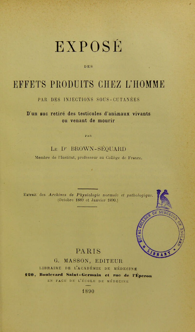 EXPOSÉ DES EFFETS PRODUITS CHEZ L'HOMME PAR DES INJECTIONS SOUS-CUTANÉES D'un suc retiré des testicules d'animaux vivants ou venant de mourir PAR Le D BROWN-SÉQUARD Membre de l'Institut, professeur au Collège de France. G. MASSON, EDITEUR LIBRAIRE DE L'ACADEMIE DE MEDECINE 120, «oulovnrd Saint-Germain et ruo de l'Éperon EN FACE DE L* ÉCOLE DE MEDECINE 1890