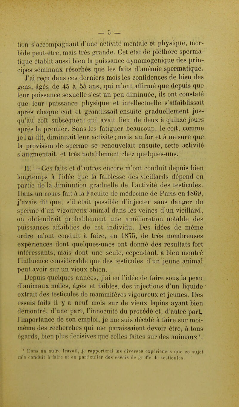 tion s'aecompagnant d'une àbtivité mentale et physique, mor- bide peut-être, mais très grande. Cet état de pléthore sperma- tique établit aussi bien la puissance dynamogénique des prin- cipes séminaux résorbés que les faits d'anémie spermatique. J'ai reçu dans ces derniers mois les confidences de bien des gens, âgés de 45 à 55 ans, qui m'ont affirmé que depuis que leur puissance sexuelle s'est un peu diminuée, ils ont constaté ({ue leur puissance physique et intellectuelle s'affaiblissait après Chaque coït et grandissait ensuite graduellement jus- qu'au coït subséquent qui avait lieu de deux à quinze jours après le premier. Sans les fatiguer beaucoup, le coït, comme je l'ai dit, diminuait leur activité; mais au fur et à mesure que la provision de sperme se renouvelait ensuite, cette activité s'augmentait, et très notablement chez quelques-uns. II. —Ces faits et d'autres encore m'ont conduit depuis bien longtemps à l'idée que la faiblesse des vieillards dépend en partie de la diminution graduelle de l'activité des testicules. Dans un cours fait à la Faculté de médecine de Paris en 1869, j'avais dit que, s'il était possible d'injecter sans danger du sperme d'un vigoureux animal dans les veines d'un vieillard, on obtiendrait probablement une amélioration notable des puissances affaiblies de cet individu. Des idées de même ordre m'ont conduit à faire, en 1875, de très nombreuses expériences dont quelques-unes ont donné des résultats fort intéressants, mais dont une seule, cependant, a bien montré l'influence considérable que des testicules d'un jeune animal peut avoir sur un vieux chien. Depuis quelques années, j'ai eu l'idée de faire sous la peau d'animaux mâles, âgés et faibles, des injections d'un liquide extrait des testicules de mammifères vigoureux et jeunes. Des essais faits il y a neuf mois sur de vieux lapins ayant bien démontré, d'une part, l'innocuité du procédé et, d'autre part, l'importance de son emploi, je me suis décidé à faire sur moi- même des recherches qui me paraissaient devoir être, à tous égards, bien plus décisives que celles faîtes sur des animaux \ ' Diins un autre travail, je rapporterai les diverses expériences que co sujet m'a conduit à faire, et en particulier des essais de greffe de testicules.
