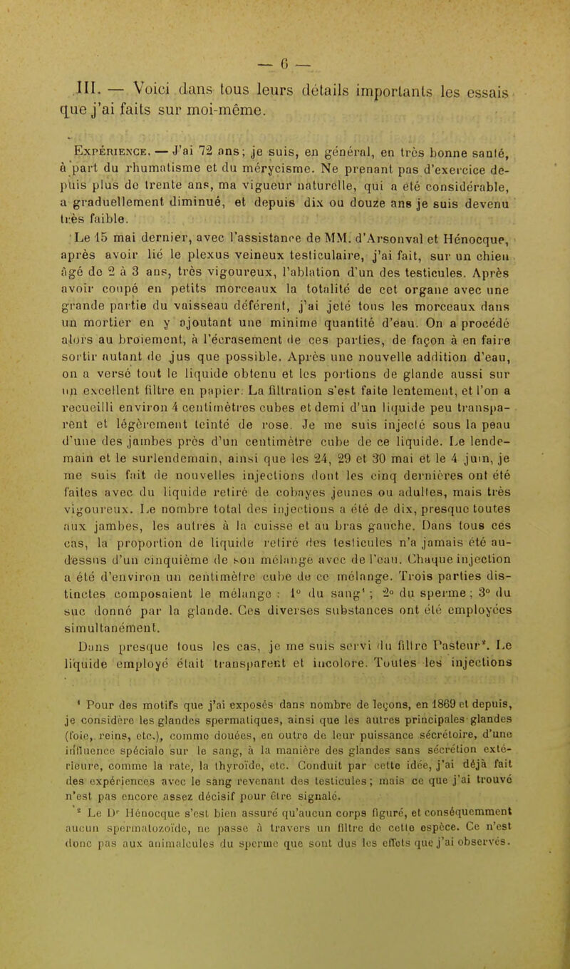 III. — Voici dans tous leurs détails importants les essais que j'ai faits sur moi-môme. Expérience. — J'ai 72 ans; je suis, en général, en très bonne santé, à part du rhumatisme et du mérycisrne. Ne prenant pas d'exercice de- puis plus do trente ans, ma vigueur naturelle, qui a été considérable, a graduellement diminué, et depuis dix ou douze ans je suis devenu très faible. Le 15 mai dernier, avec l'assistance de MM. d'Arsonval et Hénocqup, après avoir lié le plexus veineux testiculaire, j'ai fait, sur un chieu âgé do 2 à 3 ans, très vigoureux, l'ablation d'un des testicules. Après avoir coupé en petits morceaux la totalité de cet organe avec une grande partie du vaisseau déférent, j'ai jeté tons les morceaux dans un mortier en y ajoutant une minime quantité d'eau. On a procédé alors au broiement, à l'écrasement de ces parties, de façon à en faire sortir autant de jus que possible. Après une nouvelle addition d'eau, on a versé tout le liquide obtenu et les portions de glande aussi sur un excellent filtre en papier. La flltralion s'e&t faite lentement, et l'on a recueilli environ 4 centimètres cubes et demi d'un liquide peu transpa- rent et légèrement teinté de rose. Je me suis injecté sous la peau d'une des jambes près d'un centimètre cube de ce liquide. Le lende- main et le surlendemain, ainsi que les 24, 29 et 30 mai et le 4 juin, je me suis fait de nouvelles injections dont les cinq dernières ont été faites avec du liquide retiré de cobayes jeunes ou adultes, mais très vigoureux. Le nombre total des injections a été de dix, presque toutes aux jambes, les autres à la cuisse et au bras gauche. Dans tous ces cas, la proportion de liquide retiré des testicules n'a jamais été au- dessus d'un cinquième de son mélange avec de l'eau. Chaque injection a été d'environ un centimètre cube de ce mélange. Trois parties dis- tinctes composaient le mélange : 1° du sang1 ; 2° du sperme; 3° du suc donné par la glande. Ces diverses substances ont été employées simultanément. Dans presque tous les cas, je me suis servi du filtre Pasteur*. Le liquide employé était transparent et incolore. Toutes les injections ' Pour des motifs que j'ai exposés dans nombre de leçons, en 1869 et depuis, je considère les glandes spermaliques, ainsi que les autres principales glandes (t'oie,, reins, etc.), comme douées, en out.ro de leur puissance sécrétoire, d'une influence spécialo sur le sang, à la manière des glandes sans sécrétion exté- rieure, comme la rate, la thyroïde, etc. Conduit par cette idée, j'ai déjà fait des expériences avec le sang revenant des testicules; mais ce que j'ai trouve n'est pas encore assez décisif pour être signale. * Le Dr Hénocque s'est bien assuré qu'aucun corps figuré, et conséquemment aucun spermatozoïde, ne passe à travers un filtre de cette ospèce. Ce n'est donc pas aux animalcules du sperme que sont dus les eflbls que j'ai observés.