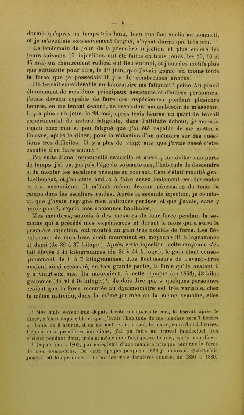 dormir qu'après un temps très long, bien que fort enclin au sommeil, et je m'éveillais excessivement fatigué, n'ayant dormi que très peu. Le lendemain du jour de la première injection et plus encore les jours suivants (5 injections ont été faites en trois jours, les 15, 16 et 17 mai) un changement radical eut lieu en moi, et j'eus des motifs plus que suffisants pour dire, le 1er juin, que j'avais gagné ad moins toute la force que je possédais il y a de nombreuses années. Un travail considérable au laboratoire me fatiguait à peine. Au grand étonnement de mes deux principaux assistants et d'autres personnes, j'étais devenu capable de faire des expériences pendant plusieurs heures* en me tenant debout, ne ressentant aucun besoin de m'asseoir. 11 y a plus : un jour, le 23 mai, après trois heures un quart de travail expérimental de nature fatigante, dans l'attitude debout, je me suis rendu chez moi si peu fatigué que j'ai été capable de me mettre à l'œuvre, après le dîner, pour la rédaction d'un mémoire sur des ques- tions très difficiles. Il y a plus de vingt ans que j'avais cessé d'être capable d'en faire autant Par suite d'une impétuosité naturelle et aussi pour éviter une perte de temps, j'ai eu, jusqu'à l'âge de soixante ans, l'habitude de descendre et de monter les escaliers presque en courant. Ceci s'était modifié gra- duellement, et j'en étais arrivé à faire assez lentement ces descentes et c s ascensions. Il m'était môme dovenu nécessaire de tenir la rampe dans les escaliers raides. Après la seconde injection, je consta- tai que j'avais regagné mes aptitudes perdues et que j'avais, sans y avoir pensé, repris mes anciennes habitudes. Mes membres, soumis à des mesures de leur force pendant la se- maine qui a précédé mes expériences et durant le mois qui a suivi la première injection, ont montré un gain très notable de force. Les flé- chisseurs de mon bras droit mouvaient en moyenne 34 kilogrammes et demi (de 32 à 37 kilogr.). Après cette injection, cette moyenne s'é- tait élevée à 41 kilogrammes (de 39 à 44 kilogr.), le gain étant consé- quemment de 6 à 7 kilogrammes. Les fléchisseurs de l'avant-bras avaient ainsi recouvré, en très grande partie, la force qu'ils avaient il y a vingt-six ans. Ils mouvaient, à cette époque (en 1863), 43 kilo- grammes (de 40 à 46 kilogr.) *. Je dois dire que si quelques personnes croient que la force mesurée au dynamomètre est très variable, chez le même individu, dans la môme journée ou la môme semaine, elles ' Mes amis savent que depuis trente ou quarante ans, le travail, après le • huer, m'était impossible et que j'avais l'habitude de me coucher vers 7 heures et demie ou 8 heures, et de me mettre au travail, le matin, entre 3 et 4 heures. Depuis mes premières injections, j'ai pu faire un travail intellectuel très sérieux pondant deux, trois et même (une fois) quatre heures, après mon dîner. * Depuis mars 1860, j'ai enregistre d'une manière presque continue la force dé bon avant-bras. De celte époque jusqu'en 1862 je mouvais quelquefois jusqu'à 50 kilogrammes. Durant les trois dernières années, de 1886 à 1880.