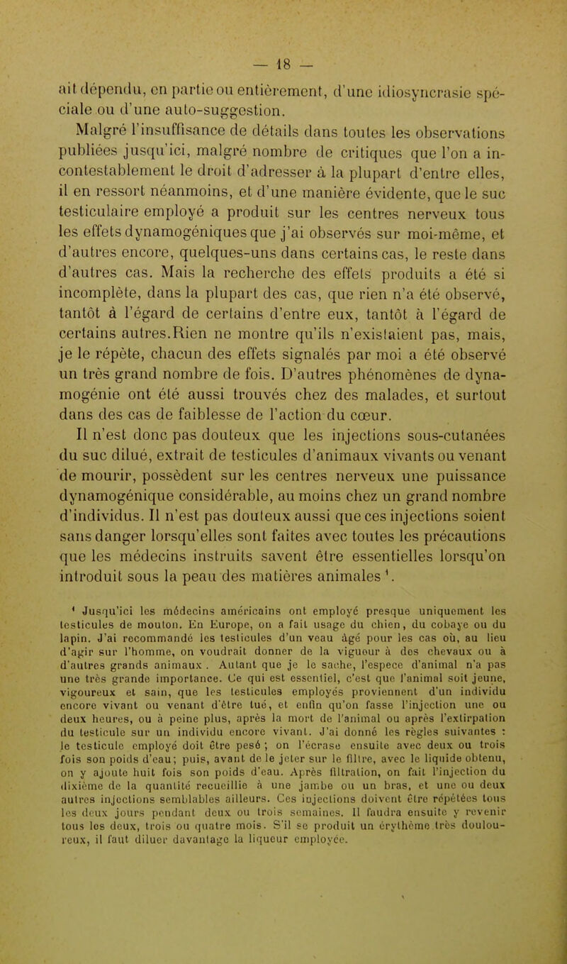 ait dépendu, en partie ou entièrement, d'une idiosyncrasie spé- ciale ou d'une auto-suggestion. Malgré l'insuffisance de détails dans toutes les observations publiées jusqu'ici, malgré nombre de critiques que l'on a in- contestablement le droit d'adresser à la plupart d'entre elles, il en ressort néanmoins, et d'une manière évidente, que le suc testiculaire employé a produit sur les centres nerveux tous les effets dynamogéniques que j'ai observés sur moi-même, et d'autres encore, quelques-uns dans certains cas, le reste dans d'autres cas. Mais la recherche des effets produits a été si incomplète, dans la plupart des cas, que rien n'a été observé, tantôt à l'égard de certains d'entre eux, tantôt à l'égard de certains autres.Rien ne montre qu'ils n'exislaient pas, mais, je le répète, chacun des effets signalés par moi a été observé un très grand nombre de fois. D'autres phénomènes de dyna- mogénie ont été aussi trouvés chez des malades, et surtout dans des cas de faiblesse de l'action du cœur. Il n'est donc pas douteux que les injections sous-cutanées du suc dilué, extrait de testicules d'animaux vivants ou venant de mourir, possèdent sur les centres nerveux une puissance dynamogénique considérable, au moins chez un grand nombre d'individus. Il n'est pas douteux aussi que ces injections soient sans danger lorsqu'elles sont faites avec toutes les précautions que les médecins instruits savent être essentielles lorsqu'on introduit sous la peau des matières animales ' Jusqu'ici les médecins américains ont employé presque uniquement les testicules de mouton. En Europe, on a fait usage du chien, du cobaye ou du lapin. J'ai recommandé les testicules d'un veau âgé pour les cas où, au lieu d'agir sur l'homme, on voudrait donner de la viguour à des chevaux ou à d'autres grands animaux . Autant que je le sache, l'espèce d'animal n'a pas une très grande importance. Ce qui est essentiel, c'est que l'animal soit jeune, vigoureux et sain, que les testicules employés proviennent d'un individu encore vivant ou venant d'être tué, et enfin qu'on fasse l'injection une ou deux heures, ou à peine plus, après la mort de l'animal ou après l'extirpation du testicule sur un individu encore vivant. J'ai donné les règles suivantes : le testicule employé doit être pesé ; on l'écrase ensuite avec deux ou trois fois son poids d'eau; puis, avant de le jeter sur le filtre, avec le liquide obtenu, on y ajoute huit fois son poids d'eau. Après filtralion, on fait l'injection du dixième de la quantité recueillie à une jambe ou un bras, et une ou deux autres injections semblables ailleurs. Ces iujeclions doivent être répétées tous les deux jours pendant deux ou trois semaines. Il faudra ensuite y revenir tous les deux, trois ou quatre mois. S'il se produit un érythème très doulou- reux, il faut diluer davantage la liqueur employée.