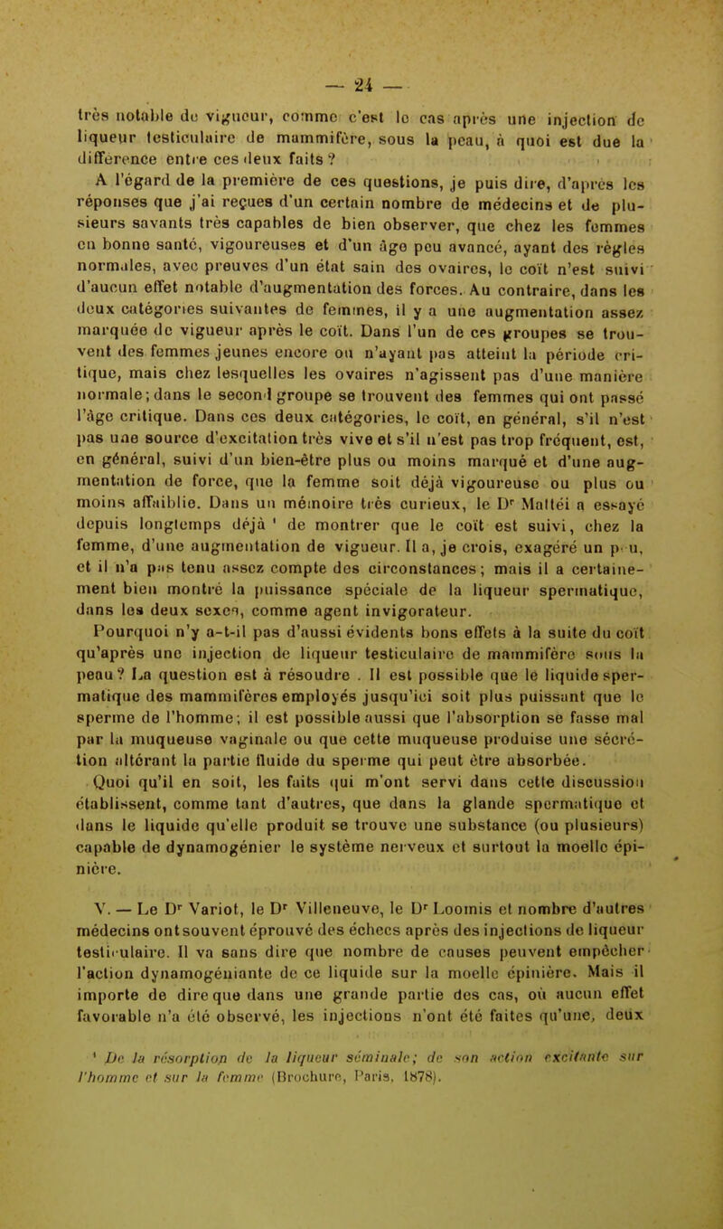 très notable de vigueur, comme c'est le cas après une injection de liqueur testiculaire de mammifère, sous la peau, à quoi est due la différence entre ces deux faits ? A l'égard de la première de ces questions, je puis dire, d'après les réponses que j'ai reçues d'un certain nombre de médecins et de plu- sieurs savants très capables de bien observer, que chez les femmes en bonne santé, vigoureuses et d'un àgo peu avancé, ayant des règles normales, avec preuves d'un état sain des ovaires, le coït n'est suivi d'aucun effet notable d'augmentation des forces. Au contraire, dans les deux catégories suivantes de femmes, il y a une augmentation assez- marquée de vigueur après le coït. Dans l'un de ces groupes se trou- vent des femmes jeunes encore ou n'ayant pas atteint La période cri- tique, mais chez lesquelles les ovaires n'agissent pas d'une manière normale ; dans le second groupe se trouvent des femmes qui ont passé l'âge critique. Dans ces deux catégories, le coït, en général, s'il n'est pas une source d'excitation très vive et s'il n'est pas trop fréquent, est, en général, suivi d'un bien-être plus ou moins marqué et d'une aug- mentation de force, que la femme soit déjà vigoureuse ou plus ou moins affaiblie. Dans un mémoire très curieux, le Dr Mattéi a essayé depuis longtemps déjà ' de montrer que le coït est suivi, chez la femme, d'une augmentation de vigueur. lia, je crois, exagéré un pu, et il n'a piis tenu assez compte des circonstances; mais il a certaine- ment bien montré la puissance spéciale de la liqueur spermatique, dans les deux sexci, comme agent invigorateur. Pourquoi n'y a-t-il pas d'aussi évidents bons effets à la suite du coït qu'après une injection de liqueur testiculaire de mammifère sous la peau? La question est à résoudre . Il est possible que le liquide sper- matique des mammifères employés jusqu'ici soit plus puissant que le sperme de l'homme; il est possible aussi que l'absorption se fasse mal par la muqueuse vaginale ou que cette muqueuse produise une sécré- tion altérant la partie fluide du sperme qui peut être absorbée. Quoi qu'il en soit, les faits qui m'ont servi dans cette discussion établissent, comme tant d'autres, que dans la glande spermatiquo et dans le liquide qu'elle produit se trouve une substance (ou plusieurs) capable de dynamogénier le système nerveux et surtout la moelle épi- nière. V. — Le Dr Variot, le Dr Villeneuve, le Dr Loomis et nombre d'autres médecins ontsouvent éprouvé des échecs après des injections de liqueur testii ulaire. Il va sans dire que nombre de causes peuvent empêcher l'action dynamogéniante de ce liquide sur la moelle épinière. Mais il importe de dire que dans une grande partie des cas, où aucun effet favorable n'a été observé, les injections n'ont été faites qu'une, deux ' JJe la résorptiofl de la liqueur séminale; de son action excitante sur l'homme et sur la femme (Brochure, Paris, 1878).