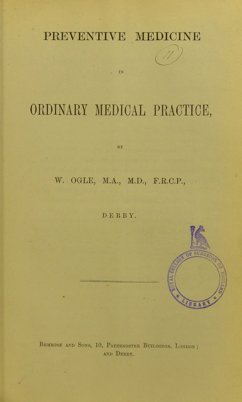 PEEVENTIVE MEDICINE IN ORDINARY MEDICAL PRACTICE, BY W. OQLE, M.A., M.D., F.R.C.P., D E E B Y. Bemrose and Sons, 10, Paternostkr Buildings, London ; AND Derby,