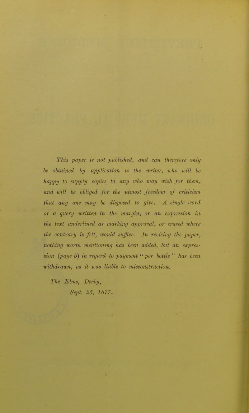 This paper is not published, and can therefore only he obtained by application to the wnter, %vho will be happy to supply copies to any ivho may wish for them, and ivill be obliged for the utmost freedom of cnticism that any one may be disposed to give. A single ivord or a query written in the margin, or an expression in the text underlined as marJcing approval, or erased where the contrary is felt, would suffice. In revising the jjaper, nothing worth mentioning has been added, but an expres- sion {page 6) in regard to payment per bottle has been withdrawn, as it was liable to misconstruction. The Elms, Derby, Sept. 25, 1877.