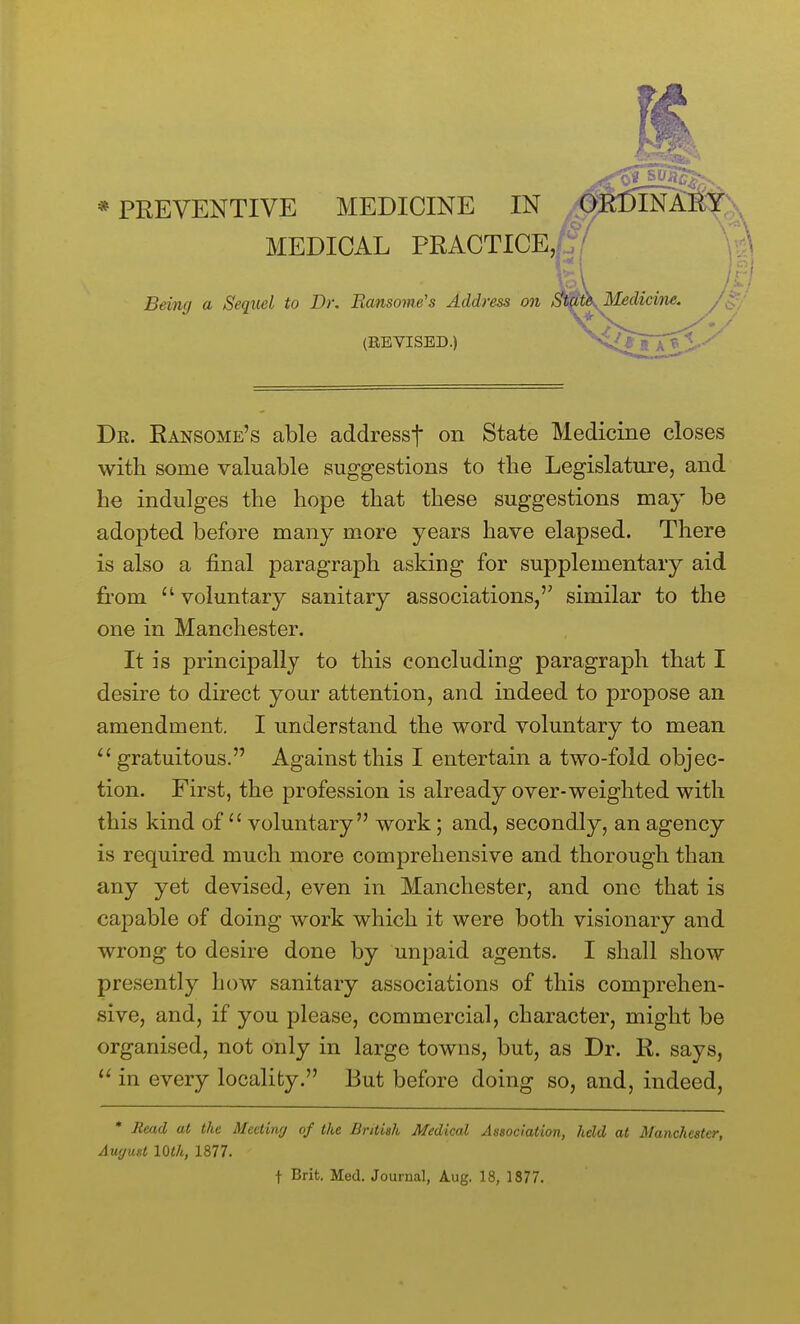 MEDICAL PRACTICE,|1:/ Being a Sequel to Dr. Ransome's Address on (REVISED.) / Medicine. Dr. Ransome's able addressf on State Medicine closes with some valuable suggestions to the Legislature, and he indulges the hope that these suggestions may be adopted before many more years have elapsed. There is also a final paragraph asking for supplementary aid from voluntary sanitary associations,'' similar to the one in Manchester. It is principally to this concluding paragraph that I desire to direct your attention, and indeed to propose an amendment. I understand the word voluntary to mean gratuitous. Against this I entertain a two-fold objec- tion. First, the profession is already over-weighted with this kind of'' voluntary work; and, secondly, an agency is required much more comprehensive and thorough than any yet devised, even in Manchester, and one that is capable of doing work which it were both visionary and wrong to desire done by unpaid agents. I shall show presently how sanitary associations of this comprehen- sive, and, if you please, commercial, character, might be organised, not only in large towns, but, as Dr. R. says, in every locality. But before doing so, and, indeed, * Jimd at the Meeting of the British Medical Association, held at Manchester, August loth, 1877. + Brit. Med. Journal, lug. 18, 1877.