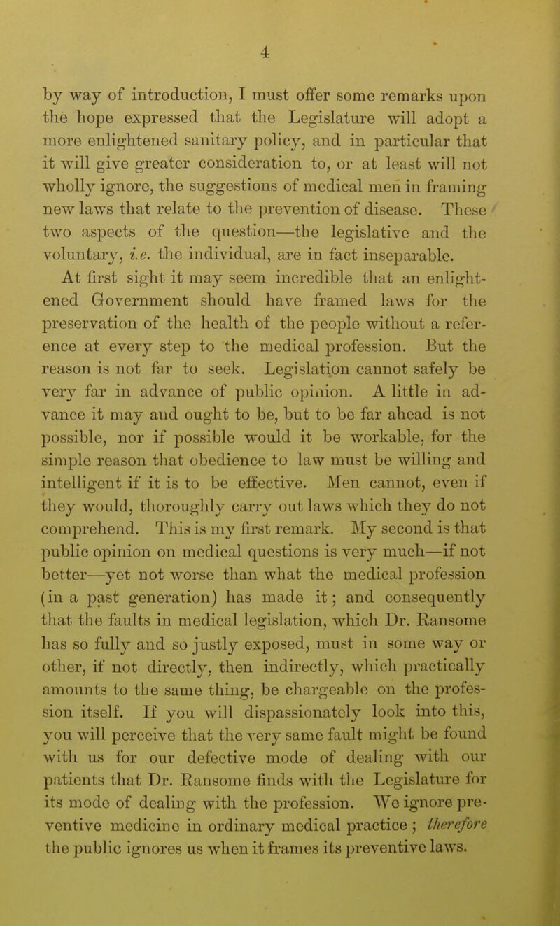 by way of introduction, I must offer some remarks upon the hope expressed that the Legislature will adopt a more enlightened sanitary policy, and in particular that it will give greater consideration to, or at least will not wholly ignore, the suggestions of medical men in framing new laws that relate to the prevention of disease. These ' two aspects of the question—the legislative and the voluntary, i.e. the individual, are in fact inseparable. At first sight it may seem incredible that an enlight- ened Government should have framed laws for the preservation of the health of the people without a refer- ence at every step to the medical profession. But the reason is not far to seek. Legislation cannot safely be very far in advance of public opinion. A little in ad- vance it may and ought to be, but to be far ahead is not possible, nor if possible would it be workable, for the simple reason tliat obedience to law must be willing and intelligent if it is to be effective. Men cannot, even if they would, thoroughly carry out laws which they do not comprehend. This is my first remark. My second is that public opinion on medical questions is very much—if not better—yet not worse than what the medical profession (in a past generation) has made it; and consequently that the faults in medical legislation, which Dr. Ransome has so fully and so justly exposed, must in some way or other, if not directly, then indirectly, which practically amounts to the same thing, be chargeable on the profes- sion itself. If you will dispassionately look into this, you will perceive that the very same fault might be found with us for our defective mode of dealing with our patients that Dr. Ransome finds with tiie Legislature for its mode of dealing with the profession. We ignore pre- ventive medicine in ordinary medical practice ; therefore the public ignores us when it frames its preventive laws.