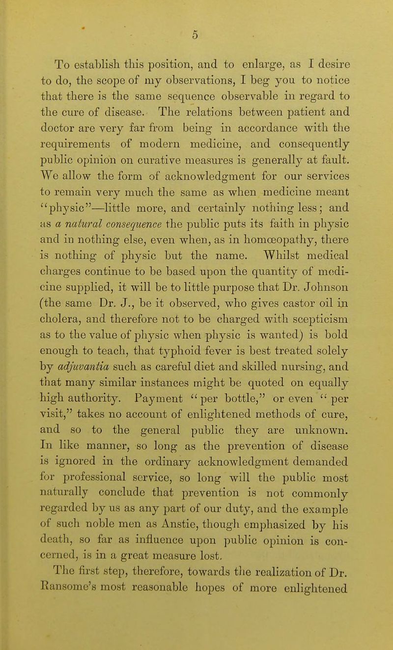 To establish this position, and to enlarge, as I desire to do, the scope of my observations, I beg you to notice that there is the same sequence observable in regard to the cure of disease. The relations between j^atient and doctor are very far from being in accordance with the requirements of modern medicine, and consequently public opinion on curative measures is generally at fault. We allow the form of acknowledgment for our services to remain very much the same as when medicine meant physic—little more, and certainly nothing less; and as a natural consequence the public puts its faith in physic and in nothing else, even when, as in homoeopathy, there is nothing of physic but the name. Whilst medical charges continue to be based upon the quantity of m(;di- cine supplied, it will be to little purpose that Dr. Johnson (the same Dr. J., be it observed, who gives castor oil in cholera, and therefore not to be charged with scepticism as to the value of physic when physic is wanted) is bold enough to teach, that typhoid fever is best treated solely by adjuvantia such as careful diet and skilled nursing, and that many similar instances might be quoted on equally high authority. Payment per bottle, or even per visit, takes no account of enlightened methods of cure, and so to the general public they are unknown. In like manner, so long as the prevention of disease is ignored in the ordinary acknowledgment demanded for professional service, so long will the public most naturally conclude that prevention is not commonly regarded by us as any part of our duty, and the example of such noble men as Anstie, though emphasized by his death, so far as influence upon public opinion is con- cerned, is in a great measure lost. The first step, therefore, towards tlie realization of Dr. Ransome's most reasonable hopes of more enlightened