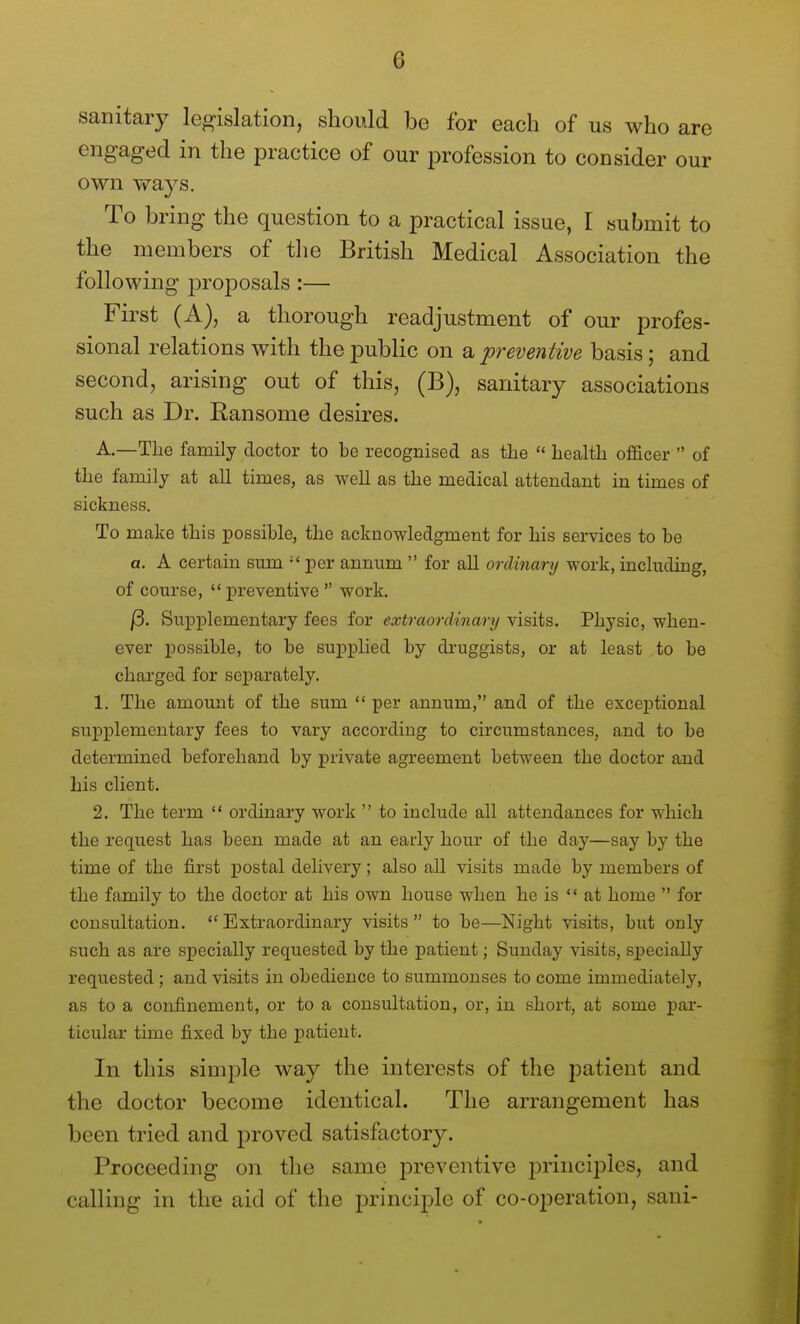 sanitary legislation, shoidd be for each of us who are engaged in the practice of our profession to consider our own ways. To bring the question to a practical issue, [ submit to the members of tlie British Medical Association the following proposals :— First (A), a thorough readjustment of our profes- sional relations with the public on ^preventive basis; and second, arising out of this, (B), sanitary associations such as Dr. Ransome desires. A.—The family doctor to be recognised as the  health officer  of the family at all times, as well as the medical attendant in times of sickness. To make this possible, the acknowledgment for his services to be a. A certain sum  per annum  for all ordinary work, including, of course,  preventive  work. /3. Supplementary fees for extraordinary visits. Physic, when- ever possible, to be supplied by druggists, or at least to be charged for separately. 1. The amount of the sum  per annum, and of the exceptional supplementary fees to vary according to circumstances, and to be determined beforehand by private agreement between the doctor and his client. 2, The term  ordinary work  to include all attendances for which the request has been made at an early hour of the day—say by the time of the first postal delivery; also all visits made by members of the family to the doctor at his own house when he is at home  for consultation.  Extraordinary visits  to be—Night visits, but ouly such as are specially requested by the patient; Sunday visits, specially requested ; and visits in obedience to summonses to come immediately, as to a confinement, or to a consultation, or, in short, at some par- ticular time fixed by the patient. In this simple way the interests of the patient and the doctor become identical. The arrangement has been tried and proved satisfactory. Proceeding on the same preventive principles, and calling in the aid of the principle of co-operation, sani-