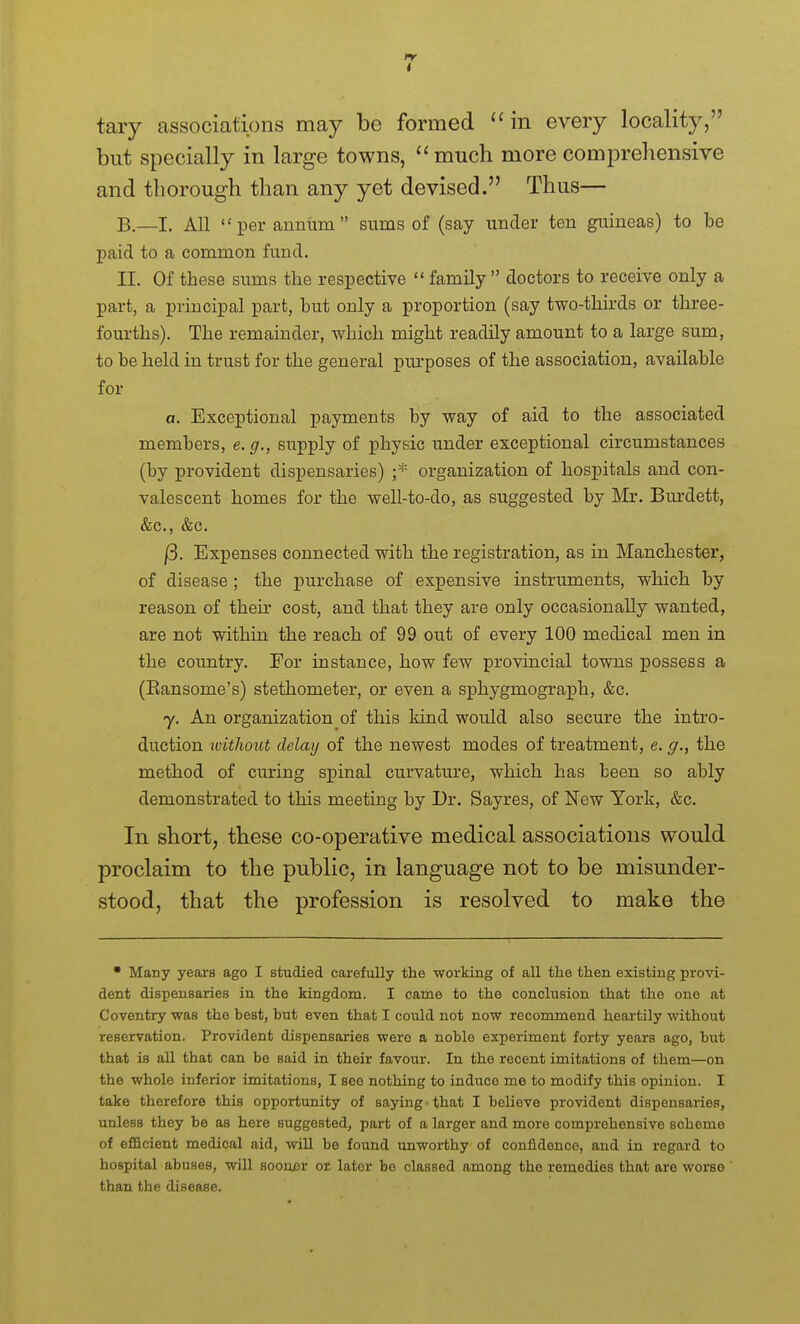 tary associations may be formed in every locality, but specially in large towns, much more compreliensive and thorough than any yet devised. Thus— B.—I. All  per annum  sums of (say under ten guineas) to be paid to a common fund. II. Of these sums the respective  family  doctors to receive only a part, a principal part, but only a proportion (say two-thirds or three- fourths). The remainder, which might readily amount to a large sum, to be held in trust for the general pm'poses of the association, available for a. Exceptional payments by way of aid to the associated members, e. g., supply of physic under exceptional circumstances (by provident dispensaries) ;* organization of hospitals and con- valescent homes for the well-to-do, as suggested by Mr. Burdett, &c., &c. /3. Expenses connected with the registration, as in Manchester, of disease ; the purchase of expensive instruments, wh.ich by reason of their cost, and that they are only occasionally wanted, are not within the reach of 99 out of every 100 medical men in the country. For instance, how few provincial towns possess a (Eansome's) stethometer, or even a sphygmograph, &c. y. An organization of this kind would also secure the intro- duction without delay of the newest modes of treatment, e. g., the method of curing spinal curvature, which has been so ably demonstrated to this meeting by Dr. Sayres, of New York, &c. In short, these co-operative medical associations would proclaim to the public, in language not to be misunder- stood, that the profession is resolved to make the • Many years ago I studied carefully the working of all the then existing provi- dent dispensaries in the kingdom. I came to the conclusion that the one at Coventry was the best, but even that I could not now recommend heartily without reservation. Provident dispensaries were a noble experiment forty years ago, but that is all that can be said in their favour. In the recent imitations of them—on the whole inferior imitations, I see nothing to induce me to modify this opinion. I take therefore this opportunity of saying • that I believe provident dispensaries, unless they be as here suggested, part of a larger and more comprehensive scheme of efficient medical aid, will be found unworthy of confidence, and in regard to hospital abuses, will soonxsr or later bo classed among the remedies that are worse than the disease.