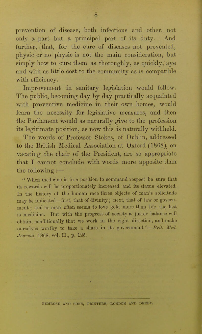 jDrevcntion of disease, both infectious and other, not only a part but a principal part of its duty. And further, that, for the cure of diseases not prevented, physic or no physic is not the main consideration, but simply how to cure them as thoroughly, as quickly, aye and with as little cost to the community as is compatible with efficiency. Improvement in sanitary legislation would follow. The public, becoming day by day practically acquainted with preventive medicine in their own hoaies, would learn the necessity for legislative measures, and then the Parliament would as naturally give to the profession its legitimate position, as now this is naturally withheld. The words of Professor Stokes, of Dublin, addressed to the British Medical Association at Oxford (1868), on vacating the chair of the President, are so appropriate that I cannot conclude with words more apposite than the following:—  When medicine is in a position to command respect be sure that its rewards will be proportionately increased and its status elevated. In the history of the human race three objects of man's solicitude may be indicated—first, that of divinity ; next, that of Jaw or govern- ment ; and as man often seems to love gold more than life, the last is medicine. But with the progress of society a' juster balance will obtain, conditionally that we work in the right du-ection, and make ourselves worthy to take a share in its government.—Brit. Med. Journal, 1868, vol. 11., p. 125. BEMROSE AND SONS, PRINTERS, LONDON AND DERBY.