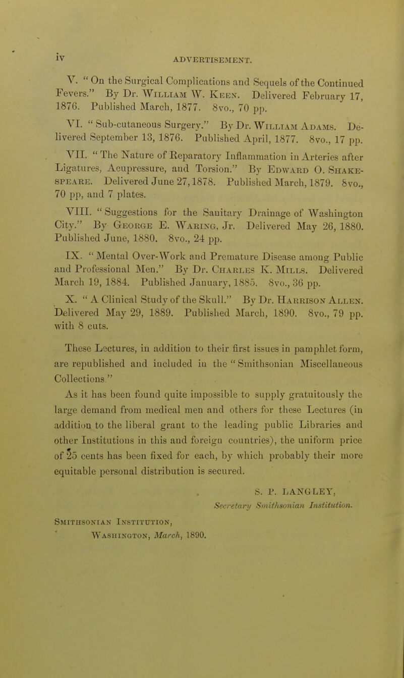 V.  On the Surgical Complications and Sequels of the Continued Fevers. By Dr. William W. Keen. Delivered Fehruary 17, 1876. Published March, 1877. 8vo., 70 pp. VI.  Sub-cutaneous Surgery. By Dr. William Adams. De- livered September 13, 1876. Published April, 1877. 8vo., 17 pp. VII. The Nature of Preparatory Inflammation in Arteries after Ligatures, Acupressure, and Torsion. By Edward O. Shake- speare. Delivered June 27,1878. Published March, 1879. 8vo., 70 pp, and 7 plates. VIII.  Suggestions for the Sanitary Drainage of Washington City. By George E. Waring, Jr. Delivered May 26, 1880. Published June, 1880. 8vo., 24 pp. IX. Mental Over-Work and Premature Disease amoug Public and Professional Men. By Dr. Charles K. Mills. Delivered March 19, 1884. Published January, 1885. 8vo., 36 pp. X.  A Clinical Study of the Skull. By Dr. Harrison Allen. Delivered May 29, 1889. Published March, 1890. 8vo., 79 pp. with 8 cuts. These Lectures, in addition to their first issues in pamphlet form, are republished and included iu the  Smithsonian Miscellaneous Collections. As it has been found quite impossible to supply gratuitously the large demand from medical men and others for these Lectures (in addition to the liberal grant to the leading public Libraries and other Institutions iu this aud foreigu countries), the uniform price of 25 cents has been fixed for each, by which probably their more equitable personal distribution is secured. S. P. LANGLEY, Secretary Smithsonian Institution. Smithsonian Institution, Washington, March, 1890.