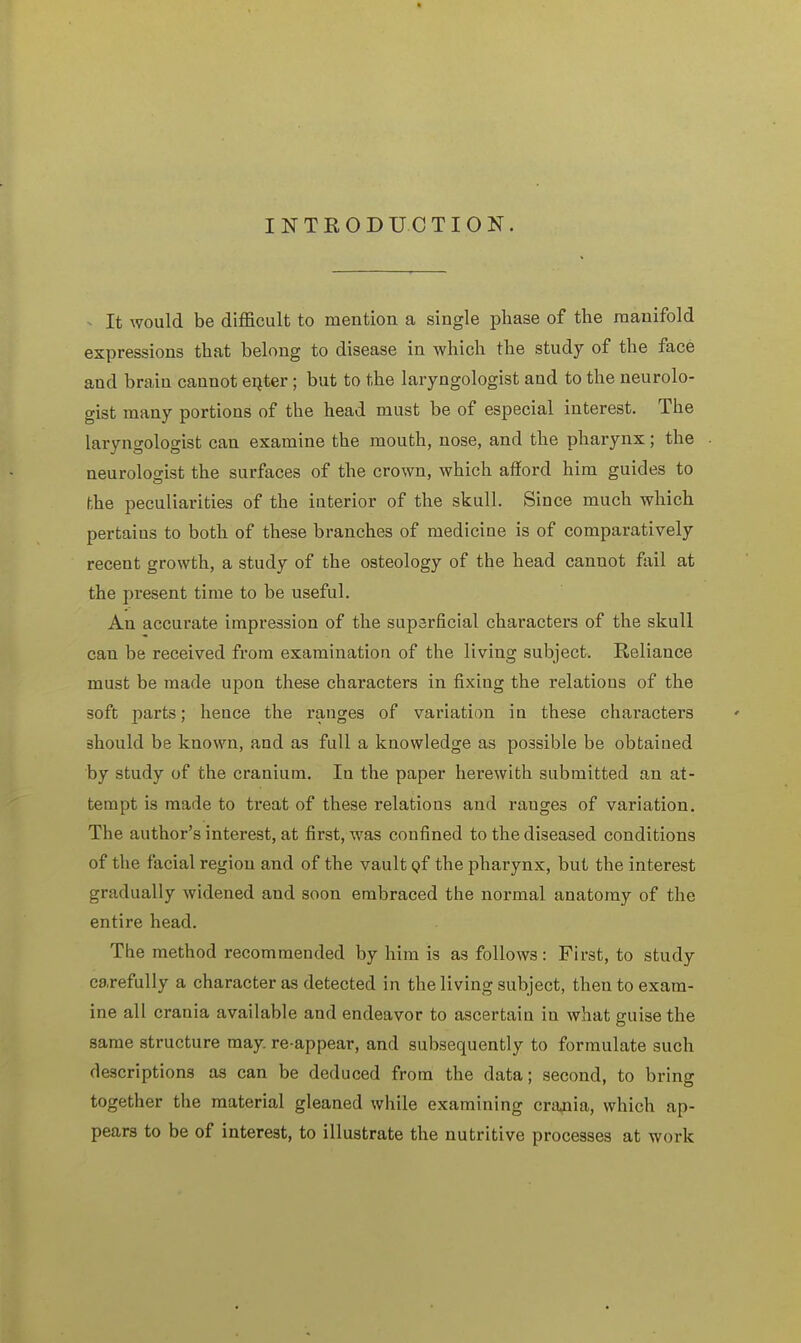 INTRODUCTION. It would be difficult to mention a single phase of the manifold expressions that belong to disease in which the study of the face and brain cannot enter; but to the laryngologist and to the neurolo- gist many portions of the head must be of especial interest. The laryngologist can examine the mouth, nose, and the pharynx; the neurologist the surfaces of the crown, which afford him guides to the peculiarities of the interior of the skull. Since much which pertains to both of these branches of medicine is of comparatively recent growth, a study of the osteology of the head cannot fail at the present time to be useful. An accurate impression of the superficial characters of the skull can be received from examination of the living subject. Reliance must be made upon these characters in fixing the relations of the soft parts; hence the ranges of variation in these characters should be known, and as full a knowledge as possible be obtained by study of the cranium. In the paper herewith submitted an at- tempt is made to treat of these relations and ranges of variation. The author's interest, at first, was confined to the diseased conditions of the facial region and of the vault of the pharynx, but the interest gradually widened and soon embraced the normal anatomy of the entire head. The method recommended by him is as follows: First, to study carefully a character as detected in the living subject, then to exam- ine all crania available and endeavor to ascertain in what guise the same structure may. re-appear, and subsequently to formulate such descriptions as can be deduced from the data; second, to bring together the material gleaned while examining crania, which ap- pears to be of interest, to illustrate the nutritive processes at work