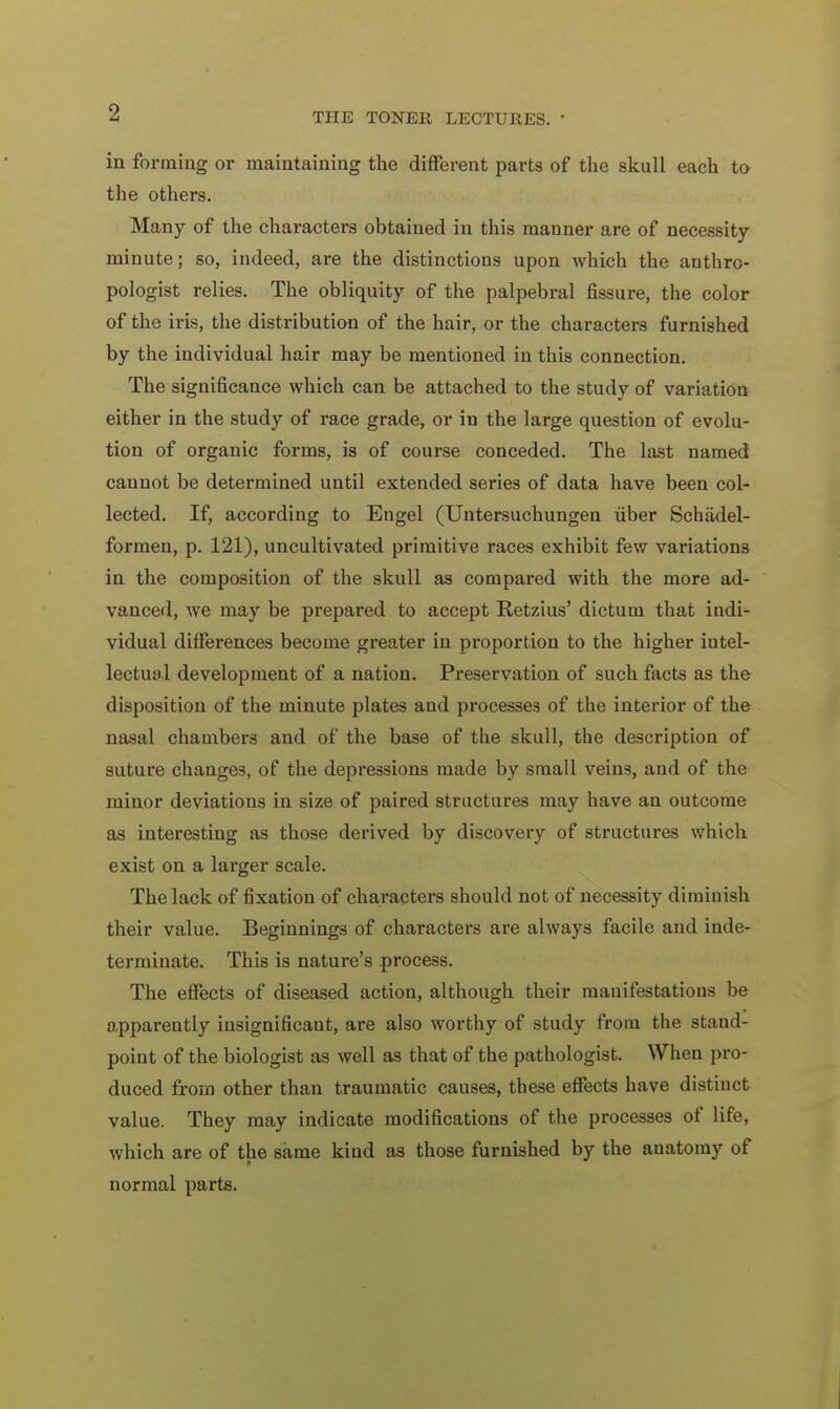 in forming or maintaining the different parts of the skull each to the others. Many of the characters obtained in this manner are of necessity- minute; so, indeed, are the distinctions upon which the anthro- pologist relies. The obliquity of the palpebral fissure, the color of the iris, the distribution of the hair, or the characters furnished by the individual hair may be mentioned in this connection. The significance which can be attached to the study of variation either in the study of race grade, or in the large question of evolu- tion of organic forms, is of course conceded. The last named cannot be determined until extended series of data have been col- lected. If, according to Engel (Untersuchungen fiber Schiidel- formen, p. 121), uncultivated primitive races exhibit few variations in the composition of the skull as compared with the more ad- vanced, we may be prepared to accept Retzius' dictum that indi- vidual differences become greater in proportion to the higher intel- lectual development of a nation. Preservation of such facts as the disposition of the minute plates and processes of the interior of the nasal chambers and of the base of the skull, the description of suture changes, of the depressions made by small veins, and of the minor deviations in size of paired structures may have an outcome as interesting as those derived by discovery of structures which exist on a larger scale. The lack of fixation of characters should not of necessity diminish their value. Beginnings of characters are always facile and inde- terminate. This is nature's process. The effects of diseased action, although their manifestations be apparently insignificant, are also worthy of study from the stand- point of the biologist as well as that of the pathologist. When pro- duced from other than traumatic causes, these effects have distinct value. They may indicate modifications of the processes of life, which are of the same kind as those furnished by the anatomy of normal parts.