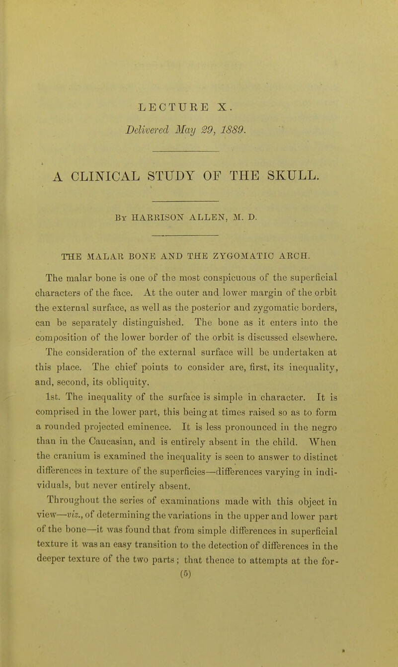 LECTURE X. Delivered May 29, 1889. A CLINICAL STUDY OF THE SKULL. Br HARRISON ALLEN, M. D. THE MALAR BONE AND THE ZYGOMATIC ARCH. The malar bone is one of the most conspicuous of the superficial characters of the face. At the outer and lower margin of the orbit the external surface, as well as the posterior and zygomatic borders, can be separately distiuguished. The bone as it enters into the composition of the lower border of the orbit is discussed elsewhere. The consideration of the external surface will be undertaken at this place. The chief points to consider are, first, its inequality, and, second, its obliquity. 1st. The inequality of the surface is simple in character. It is comprised in the lower part, this being at times raised so as to form a rounded projected eminence. It is less pronounced in the negro than in the Caucasian, and is entirely absent in the child. When the cranium is examined the inequality is seen to answer to distinct differences in texture of the superficies—differences varying in indi- viduals, but never entirely absent. Throughout the series of examinations made with this object in view—viz., of determining the variations in the upper and lower part of the bone—it was found that from simple differences in superficial texture it was an easy transition to the detection of differences in the deeper texture of the two parts; that thence to attempts at the for-
