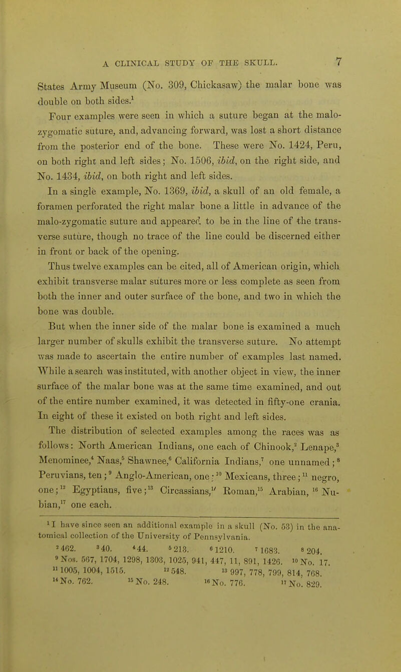 States Army Museum (No. 309, Chickasaw) the malar bone was double on both sides.1 Four examples were seen in which a suture began at the malo- zygomatic suture, and, advancing forward, was lost a short distance from the posterior end of the bone. These were No. 1424, Peru, on both right and left sides; No. 1506, ibid, on the right side, and No. 1434, ibid, on both right and left sides. In a single example, No. 1369, ibid, a skull of an old female, a foramen perforated the right malar bone a little in advance of the malo-zygomatic suture and appeared to be in the line of the trans- verse suture, though no trace of the line could be discerned either in front or back of the opening. Thus twelve examples can be cited, all of American origin, which exhibit transverse malar sutures more or less complete as seen from both the inner and outer surface of the bone, and two in which the bone was double. But when the inner side of the malar bone is examined a much larger number of skulls exhibit the transverse suture. No attempt was made to ascertain the entire number of examples last named. While a search was instituted, with another object in view, the inner surface of the malar bone was at the same time examined, and out of the entire number examined, it was detected in fifty-one crania. In eight of these it existed on both right and left sides. The distribution of selected examples among the races was as follows: North American Indians, one each of Chinook,2 Lenape,3 Menominee,4 Naas,5 Shawnee,6 California Indians,7 one unnamed ;8 Peruvians, ten ;9 Anglo-American, one:w Mexicans, three;11 negro, one;12 Egyptians, five;13 Circassians,1' Roman,15 Arabian, 16 Nu- bian,17 one each. 11 huve since seen an additional example in a skull (No. 63) in the ana- tomical collection of the University of Pennsylvania. 2 462. 840. *44. 5 213. 61210. T 1683. « 204. 9Nos. 567, 1704, 1298, 1303, 1025, 941, 447, 11, 891, 1426. No. 17. 1005, 1004, 1515. 548.  997) 778j 799) 814> 768 ' No. 762. 15No. 248. No. 776. No. 829.