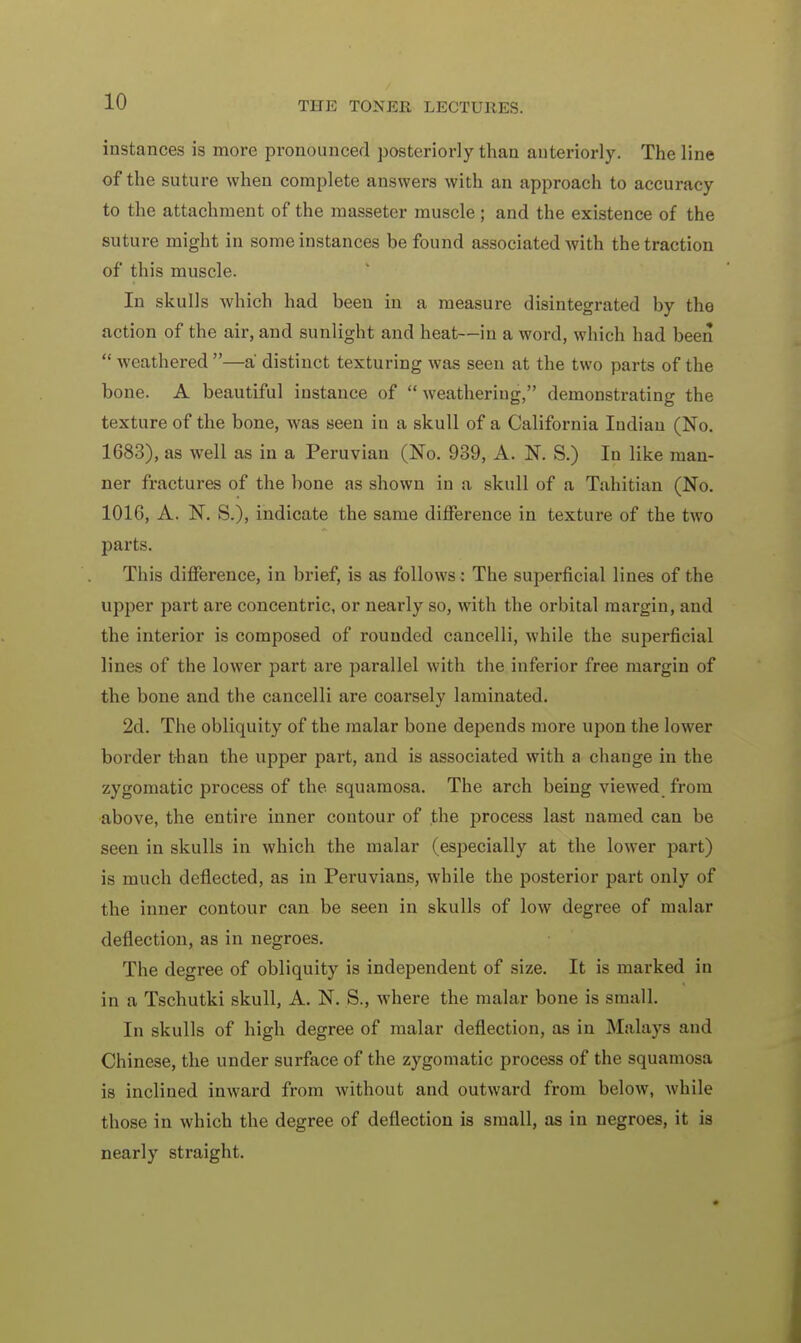 instances is more pronounced posteriorly than anteriorly. The line of the suture when complete answers with an approach to accuracy to the attachment of the masseter muscle ; and the existence of the suture might in some instances be found associated with the traction of this muscle. In skulls which had been in a measure disintegrated by the action of the air, and sunlight and heat—in a word, which had been  weathered —a distinct texturing was seen at the two parts of the bone. A beautiful instance of  weathering, demonstrating the texture of the bone, was seen in a skull of a California Indian (No. 1683), as well as in a Peruvian (No. 939, A. N. S.) In like man- ner fractures of the bone as shown in a skull of a Tahitian (No. 1016, A. N. S.), indicate the same difference in texture of the two parts. This difference, in brief, is as follows : The superficial lines of the upper part are concentric, or nearly so, with the orbital margin, and the interior is composed of rounded cancelli, while the superficial lines of the lower part are parallel with the inferior free margin of the bone and the cancelli are coarsely laminated. 2d. The obliquity of the malar bone depends more upon the lower border than the upper part, and is associated with a change in the zygomatic process of the. squamosa. The arch being viewed from above, the entire inner contour of the process last named can be seen in skulls in which the malar (especially at the lower part) is much deflected, as in Peruvians, while the posterior part only of the inner contour can be seen in skulls of low degree of malar deflection, as in negroes. The degree of obliquity is independent of size. It is marked in in a Tschutki skull, A. N. S., where the malar bone is small. In skulls of high degree of malar deflection, as in Malays and Chinese, the under surface of the zygomatic process of the squamosa is inclined inward from without and outward from below, while those in which the degree of deflection is small, as in negroes, it is nearly straight.