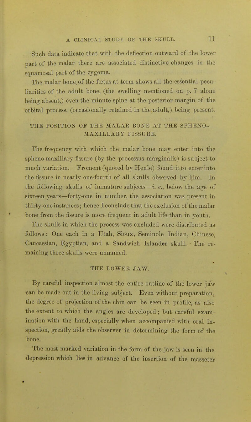 Such data indicate that with the deflection outward of the lower part of the malar there are associated distinctive changes in the squamosal part of the zygoma. The malar bone, of the fcetus at term shows all the essential pecu- liarities of the adult bone, (the swelling mentioned on p. 7 alone being absent,) even the minute spine at the posterior margin of the orbital process, (occasionally retained in the adult,) being present. THE POSITION OF THE MALAR BONE AT THE SPHENO- MAXILLARY FISSURE. The frequency with which the malar bone may enter iuto the spheno-maxillary fissure (by the processus marginalis) is subject to much variation. Froment (quoted by Henle) found it to enter into the fissure in nearly one-fourth of all skulls observed by him. In the following skulls of immature subjects—i. e., below the age of sixteen years—forty-one in number, the association was present in thirty-one instances; hence I conclude that the exclusion of the malar bone from the fissure is more frequent in adult life than in youth. The skulls in which the process was excluded were distributed as follows: One each in a Utah, Sioux, Seminole Indian, Chinese, Caucassian, Egyptian, and a Sandwich Islander skull. ■ The re- maining three skulls were unnamed. THE LOWER JAW. By careful inspection almost the entire outline of the lower jaw can be made out in the living subject. Even without preparation, the degree of projection of the chin can be seen in profile, as also the extent to which the angles are developed; but careful exam- ination with the hand, especially when accompanied with oral in- spection, greatly aids the observer in determining the form of the bone. The most marked variation in the form of the jaw is seen in the depression which lies in advance of the insertion of the masseter