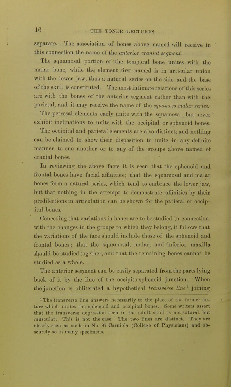 separate. The association of bones above named will receive in this connection the name of the anterior cranial segment. The squamosal portion of the temporal bone unites with the malar bone, while the element first named is in articular union with the lower jaw, thus a natural series on the side and the base of the skull is constituted. The most intimate relations of this series are with the bones of the anterior segment rather than with the parietal, and it may receive the name of the squamoso-malar series. The petrosal elements early unite with the squamosal, but never exhibit inclinations to unite with the occipital or sphenoid bones. The occipital and parietal elements are also distinct, and nothing can be claimed to show their disposition to unite in any definite manner to one another or to any of the groups above named of cranial bones. In reviewing the above facts it is seen that the sphenoid and frontal bones have facial affinities ; that the squamosal and malar bones form a natural series, which tend to embrace the lower jaw, but that nothing in the attempt to demonstrate affiuities by their predilections in articulation can be shown for the parietal or occip- ital bones. Conceding that variations in boues are to ba studied in connection with the changes in the groups to which they belong, it follows that the variations of the face should include those of the sphenoid and frontal bones; that the squamosal, malar, aud inferior maxilla should be studied together, aud that the remaining bones cannot be studied as a whole. The anterior segment can be easily separated from the parts lying back of it by the line of the occipito-sphenoid junction. When the junction is obliterated a hypothetical transverse line1 joining 1 The transverse line answers necessarily to the place of the former su- ture which unites the sphenoid and occipital bones. Some writers assert that the transverse depression seen in the adult skull is not sutural, but muscular. This is not the case. The two lines are distinct. They are clearly seen as such in No. 87 Carniola (College of Physicians) and ob- scurely so in many specimens.