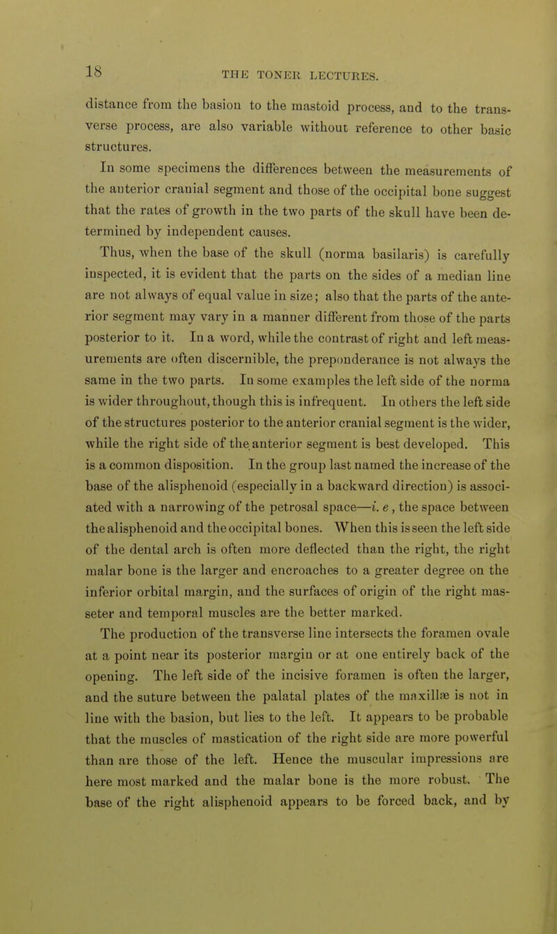 distance from the basiou to the mastoid process, and to the trans- verse process, are also variable without reference to other basic structures. In some specimens the differences between the measurements of the auterior cranial segment and those of the occipital bone suggest that the rates of growth in the two parts of the skull have been de- termined by independent causes. Thus, when the base of the skull (norma basilaris) is carefully inspected, it is evident that the parts on the sides of a median line are not always of equal value in size; also that the parts of the ante- rior segment may vary in a manner different from those of the parts posterior to it. In a word, while the contrast of right and left meas- urements are often discernible, the preponderance is not always the same in the two parts. In some examples the left side of the norma is wider throughout, though this is infrequent. In others the left side of the structures posterior to the anterior cranial segment is the wider, while the right side of the. anterior segment is best developed. This is a common disposition. In the group last named the increase of the base of the alisphenoid (especially in a backward direction) is associ- ated with a narrowing of the petrosal space—t. e, the space between the alisphenoid and the occipital bones. When this is seen the left side of the dental arch is often more deflected than the right, the right malar bone is the larger and encroaches to a greater degree on the inferior orbital margin, and the surfaces of origin of the right rnas- seter and temporal muscles are the better marked. The production of the transverse line intersects the foramen ovale at a point near its posterior margin or at one entirely back of the opening. The left side of the incisive foramen is often the larger, and the suture between the palatal plates of the maxillae is not in line with the basion, but lies to the left. It appears to be probable that the muscles of mastication of the right side are more powerful than are those of the left. Hence the muscular impressions are here most marked and the malar bone is the more robust. The base of the right alisphenoid appears to be forced back, and by