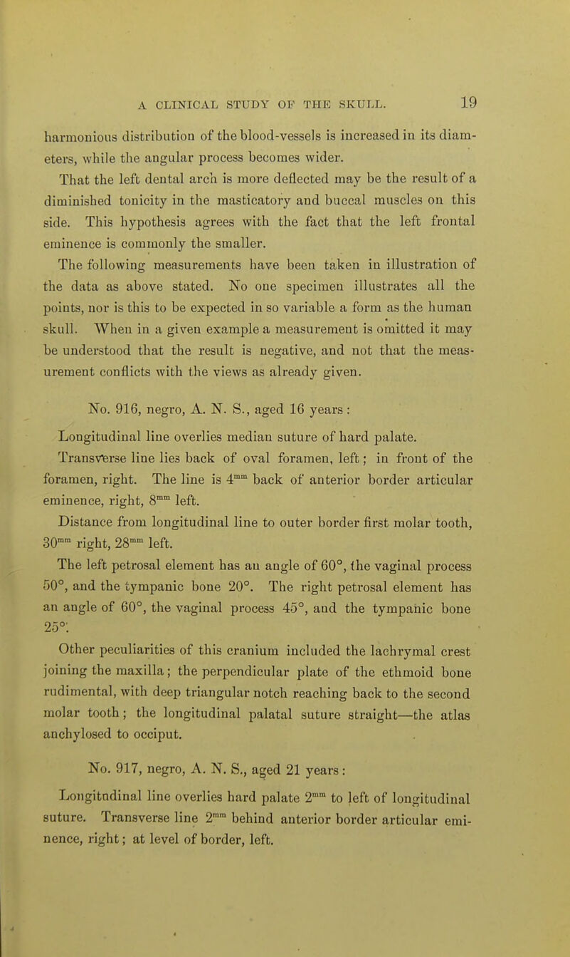 harmonious distribution of the blood-vessels is increased in its diam- eters, while the angular process becomes wider. That the left dental arch is more deflected may be the result of a diminished tonicity in the masticatory and buccal muscles on this side. This hypothesis agrees with the fact that the left frontal eminence is commonly the smaller. The following measurements have been taken in illustration of the data as above stated. No one specimen illustrates all the points, nor is this to be expected in so variable a form as the human skull. When in a given example a measurement is omitted it may be understood that the result is negative, and not that the meas- urement conflicts with the views as already given. No. 916, negro, A. N. S., aged 16 years : Longitudinal line overlies median suture of hard palate. Transverse line lies back of oval foramen, left; in front of the foramen, right. The line is 4mm back of anterior border articular eminence, right, 8mm left. Distance from longitudinal line to outer border first molar tooth, 30mm right, 28mm left. The left petrosal element has an angle of 60°, the vaginal process 50°, and the tympanic bone 20°. The right petrosal element has an angle of 60°, the vaginal process 45°, and the tympanic bone 25°: Other peculiarities of this cranium included the lachrymal crest joining the maxilla; the perpendicular plate of the ethmoid bone rudimental, with deep triangular notch reaching back to the second molar tooth; the longitudinal palatal suture straight—the atlas anchylosed to occiput. No. 917, negro, A. N. S., aged 21 years: Longitudinal line overlies hard palate 2mm to left of longitudinal suture. Transverse line 2mra behind anterior border articular emi- nence, right; at level of border, left. t