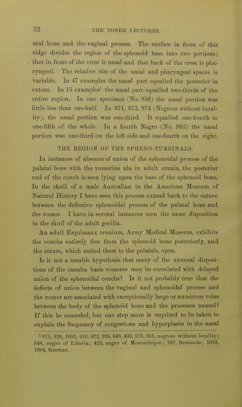 atal bone and the vaginal process. The surface in front of this ridge divides the region of the sphenoid base into two portions; , that in front of the crest is nasal and that back of the crest i3 pha- ryngeal. The relative size of the nasal and pharyngeal spaces is variable. In 47 examples the nasal part equalled the posterior in extent. In 15 examples1 the nasal part equalled two-thirds of the entire region. In one specimen (No. 956) the nasal portion was little less than one-half. In 971, 973, 974 (Negroes without local- ity), the nasal portion was one-third. It equalled one-fourth to one-fifth of the whole. In a fourth Negro (No. 983) the nasal portion was one-third on the left side and one-fourth on the right. THE REGION OF THE SPHENO-TURBINALS. In instances of absence of union of the sphenoidal process of the palatal bone with the vomerine ala in adult crania, the posterior end of the conch is seen lying upon the base of the sphenoid bone. In the skull of a male Australian in the American Museum of Natural History I have seen this process extend back to the suture between the defective sphenoidal process of the palatal bone and the vomer. I have in several instances seen the same disposition in the skull of the adult gorilla. An adult Esquimaux cranium, Army Medical Museum, exhibits the conchs entirely free from the spheuoid bone posteriorly, and the suture, which united them to the palatals, open. Is it not a tenable hypothesis that many of the unusual disposi- tions of the canales basis vomeres may be correlated with delayed union of the sphenoidal conchs? Is it not probably true that the defects of union between the vaginal and sphenoidal process and the vomer are associated with exceptionally large or numerous veins between the body of the sphenoid bone and the processes named? If this be conceded, but one step more is required to be taken to explain the frequency of congestions and hyperplasia? in the nasal 1975, 926, 1093, 913, 972, 928, 648, 433, 978, 916, negroes without locality; 648, negro of Liberia; 423, negro of Mozambique; 707, Seminole; 1063, 1064, German.